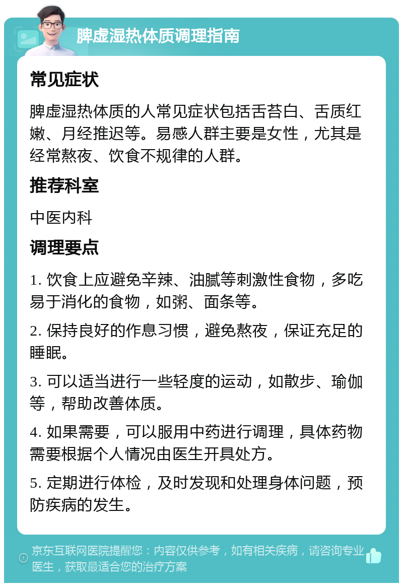 脾虚湿热体质调理指南 常见症状 脾虚湿热体质的人常见症状包括舌苔白、舌质红嫩、月经推迟等。易感人群主要是女性，尤其是经常熬夜、饮食不规律的人群。 推荐科室 中医内科 调理要点 1. 饮食上应避免辛辣、油腻等刺激性食物，多吃易于消化的食物，如粥、面条等。 2. 保持良好的作息习惯，避免熬夜，保证充足的睡眠。 3. 可以适当进行一些轻度的运动，如散步、瑜伽等，帮助改善体质。 4. 如果需要，可以服用中药进行调理，具体药物需要根据个人情况由医生开具处方。 5. 定期进行体检，及时发现和处理身体问题，预防疾病的发生。