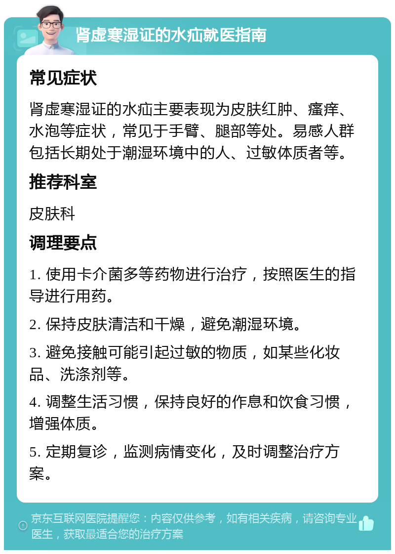 肾虚寒湿证的水疝就医指南 常见症状 肾虚寒湿证的水疝主要表现为皮肤红肿、瘙痒、水泡等症状，常见于手臂、腿部等处。易感人群包括长期处于潮湿环境中的人、过敏体质者等。 推荐科室 皮肤科 调理要点 1. 使用卡介菌多等药物进行治疗，按照医生的指导进行用药。 2. 保持皮肤清洁和干燥，避免潮湿环境。 3. 避免接触可能引起过敏的物质，如某些化妆品、洗涤剂等。 4. 调整生活习惯，保持良好的作息和饮食习惯，增强体质。 5. 定期复诊，监测病情变化，及时调整治疗方案。