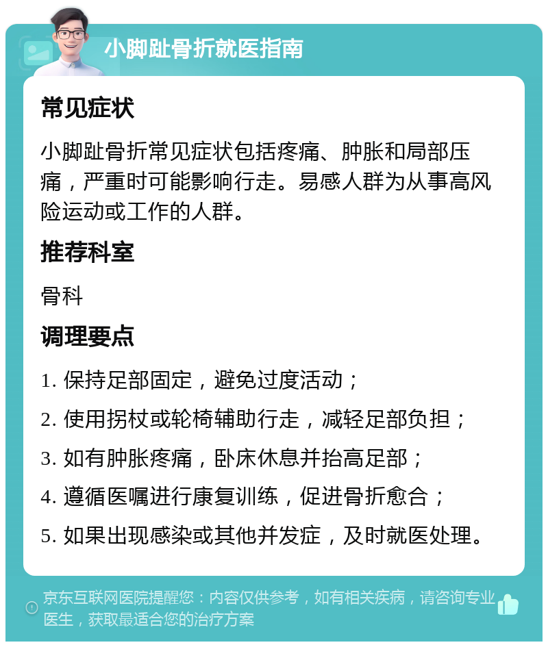 小脚趾骨折就医指南 常见症状 小脚趾骨折常见症状包括疼痛、肿胀和局部压痛，严重时可能影响行走。易感人群为从事高风险运动或工作的人群。 推荐科室 骨科 调理要点 1. 保持足部固定，避免过度活动； 2. 使用拐杖或轮椅辅助行走，减轻足部负担； 3. 如有肿胀疼痛，卧床休息并抬高足部； 4. 遵循医嘱进行康复训练，促进骨折愈合； 5. 如果出现感染或其他并发症，及时就医处理。