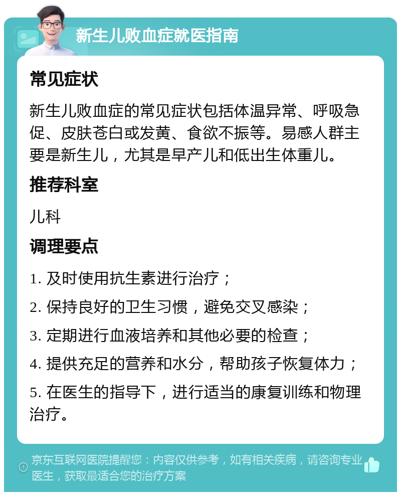 新生儿败血症就医指南 常见症状 新生儿败血症的常见症状包括体温异常、呼吸急促、皮肤苍白或发黄、食欲不振等。易感人群主要是新生儿，尤其是早产儿和低出生体重儿。 推荐科室 儿科 调理要点 1. 及时使用抗生素进行治疗； 2. 保持良好的卫生习惯，避免交叉感染； 3. 定期进行血液培养和其他必要的检查； 4. 提供充足的营养和水分，帮助孩子恢复体力； 5. 在医生的指导下，进行适当的康复训练和物理治疗。