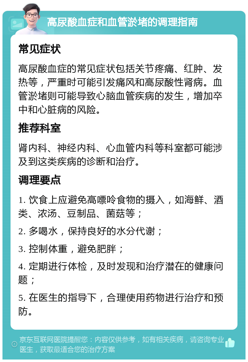 高尿酸血症和血管淤堵的调理指南 常见症状 高尿酸血症的常见症状包括关节疼痛、红肿、发热等，严重时可能引发痛风和高尿酸性肾病。血管淤堵则可能导致心脑血管疾病的发生，增加卒中和心脏病的风险。 推荐科室 肾内科、神经内科、心血管内科等科室都可能涉及到这类疾病的诊断和治疗。 调理要点 1. 饮食上应避免高嘌呤食物的摄入，如海鲜、酒类、浓汤、豆制品、菌菇等； 2. 多喝水，保持良好的水分代谢； 3. 控制体重，避免肥胖； 4. 定期进行体检，及时发现和治疗潜在的健康问题； 5. 在医生的指导下，合理使用药物进行治疗和预防。