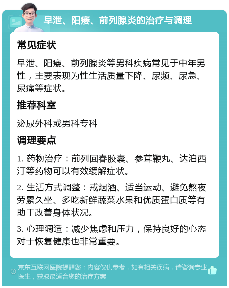 早泄、阳痿、前列腺炎的治疗与调理 常见症状 早泄、阳痿、前列腺炎等男科疾病常见于中年男性，主要表现为性生活质量下降、尿频、尿急、尿痛等症状。 推荐科室 泌尿外科或男科专科 调理要点 1. 药物治疗：前列回春胶囊、参茸鞭丸、达泊西汀等药物可以有效缓解症状。 2. 生活方式调整：戒烟酒、适当运动、避免熬夜劳累久坐、多吃新鲜蔬菜水果和优质蛋白质等有助于改善身体状况。 3. 心理调适：减少焦虑和压力，保持良好的心态对于恢复健康也非常重要。