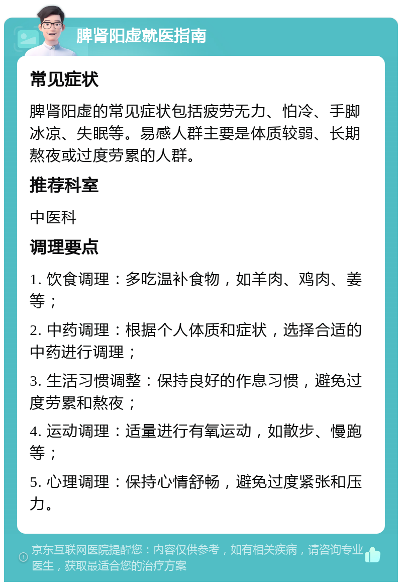 脾肾阳虚就医指南 常见症状 脾肾阳虚的常见症状包括疲劳无力、怕冷、手脚冰凉、失眠等。易感人群主要是体质较弱、长期熬夜或过度劳累的人群。 推荐科室 中医科 调理要点 1. 饮食调理：多吃温补食物，如羊肉、鸡肉、姜等； 2. 中药调理：根据个人体质和症状，选择合适的中药进行调理； 3. 生活习惯调整：保持良好的作息习惯，避免过度劳累和熬夜； 4. 运动调理：适量进行有氧运动，如散步、慢跑等； 5. 心理调理：保持心情舒畅，避免过度紧张和压力。