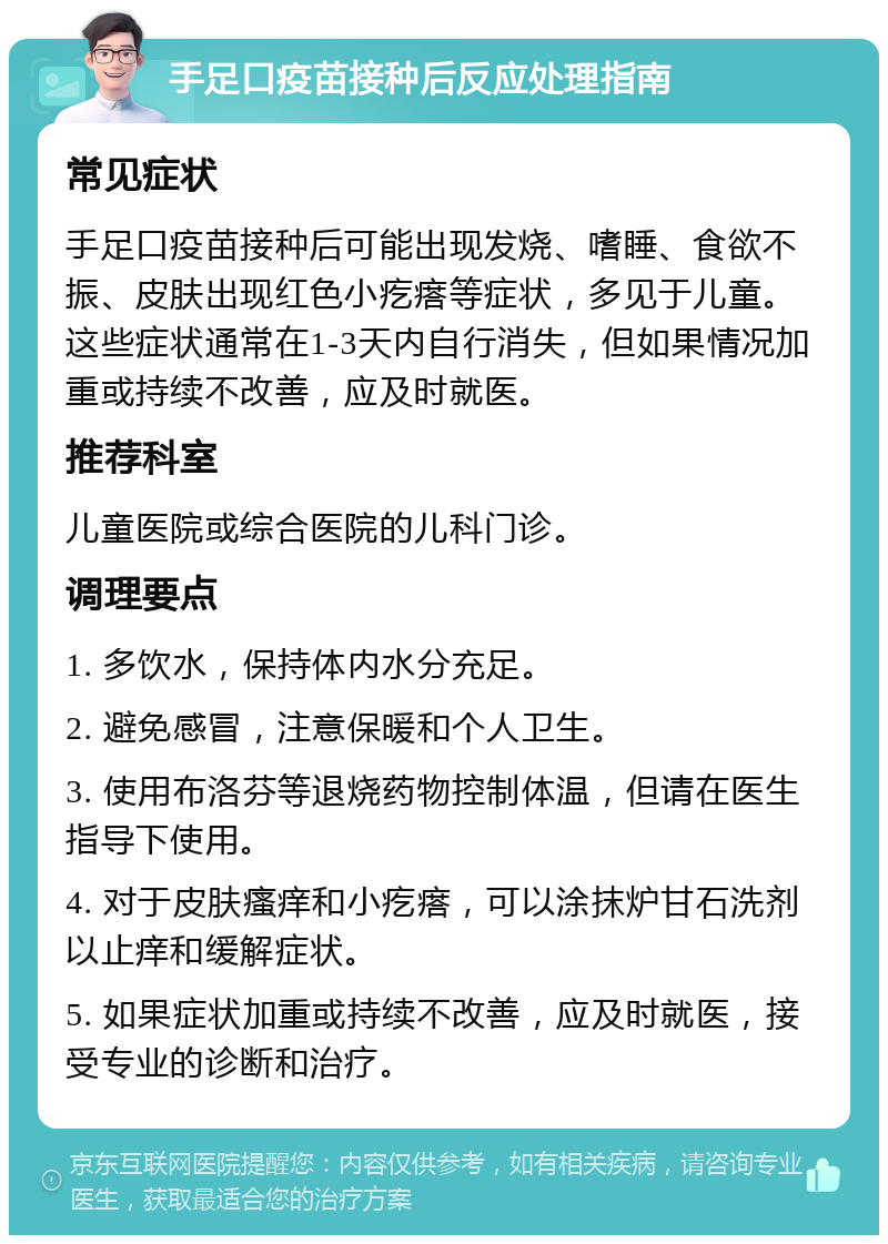 手足口疫苗接种后反应处理指南 常见症状 手足口疫苗接种后可能出现发烧、嗜睡、食欲不振、皮肤出现红色小疙瘩等症状，多见于儿童。这些症状通常在1-3天内自行消失，但如果情况加重或持续不改善，应及时就医。 推荐科室 儿童医院或综合医院的儿科门诊。 调理要点 1. 多饮水，保持体内水分充足。 2. 避免感冒，注意保暖和个人卫生。 3. 使用布洛芬等退烧药物控制体温，但请在医生指导下使用。 4. 对于皮肤瘙痒和小疙瘩，可以涂抹炉甘石洗剂以止痒和缓解症状。 5. 如果症状加重或持续不改善，应及时就医，接受专业的诊断和治疗。