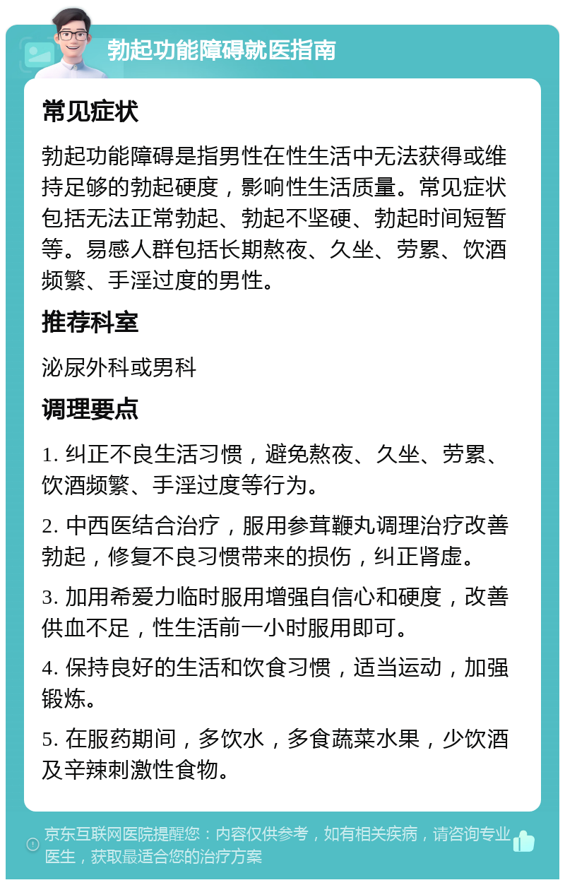 勃起功能障碍就医指南 常见症状 勃起功能障碍是指男性在性生活中无法获得或维持足够的勃起硬度，影响性生活质量。常见症状包括无法正常勃起、勃起不坚硬、勃起时间短暂等。易感人群包括长期熬夜、久坐、劳累、饮酒频繁、手淫过度的男性。 推荐科室 泌尿外科或男科 调理要点 1. 纠正不良生活习惯，避免熬夜、久坐、劳累、饮酒频繁、手淫过度等行为。 2. 中西医结合治疗，服用参茸鞭丸调理治疗改善勃起，修复不良习惯带来的损伤，纠正肾虚。 3. 加用希爱力临时服用增强自信心和硬度，改善供血不足，性生活前一小时服用即可。 4. 保持良好的生活和饮食习惯，适当运动，加强锻炼。 5. 在服药期间，多饮水，多食蔬菜水果，少饮酒及辛辣刺激性食物。