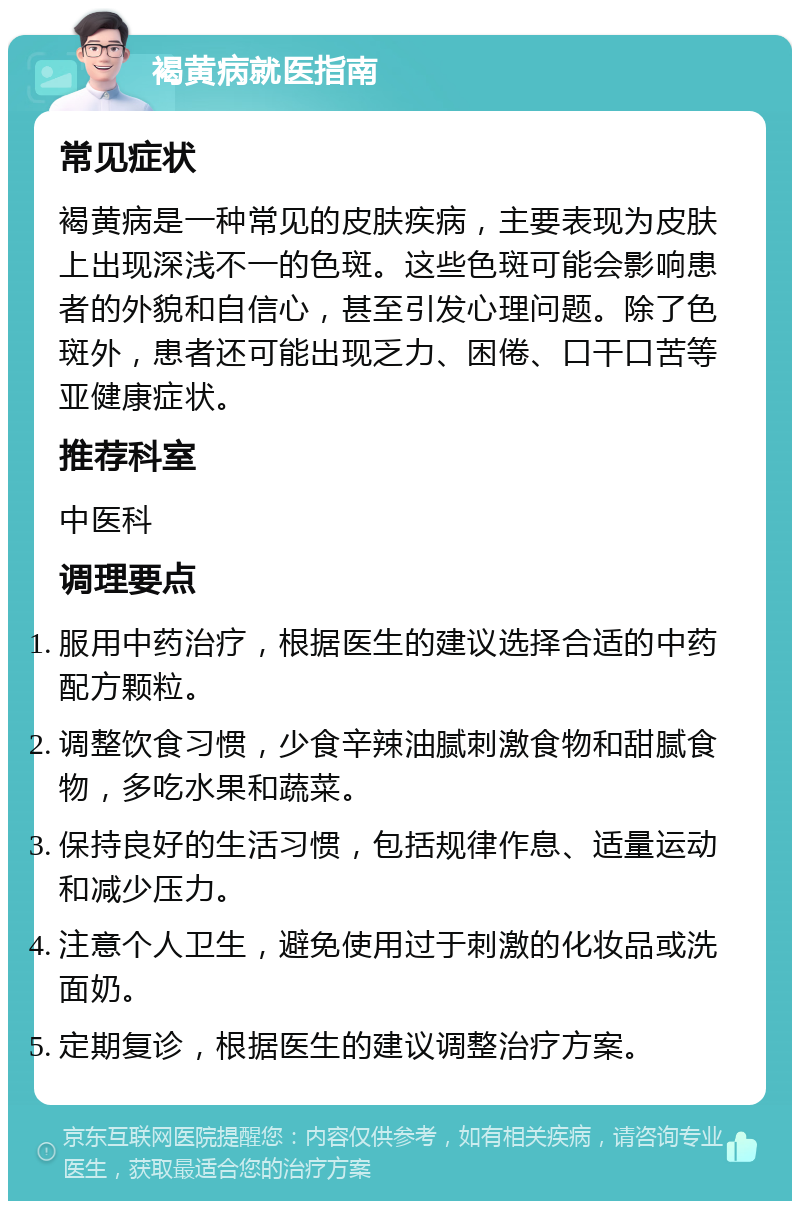 褐黄病就医指南 常见症状 褐黄病是一种常见的皮肤疾病，主要表现为皮肤上出现深浅不一的色斑。这些色斑可能会影响患者的外貌和自信心，甚至引发心理问题。除了色斑外，患者还可能出现乏力、困倦、口干口苦等亚健康症状。 推荐科室 中医科 调理要点 服用中药治疗，根据医生的建议选择合适的中药配方颗粒。 调整饮食习惯，少食辛辣油腻刺激食物和甜腻食物，多吃水果和蔬菜。 保持良好的生活习惯，包括规律作息、适量运动和减少压力。 注意个人卫生，避免使用过于刺激的化妆品或洗面奶。 定期复诊，根据医生的建议调整治疗方案。