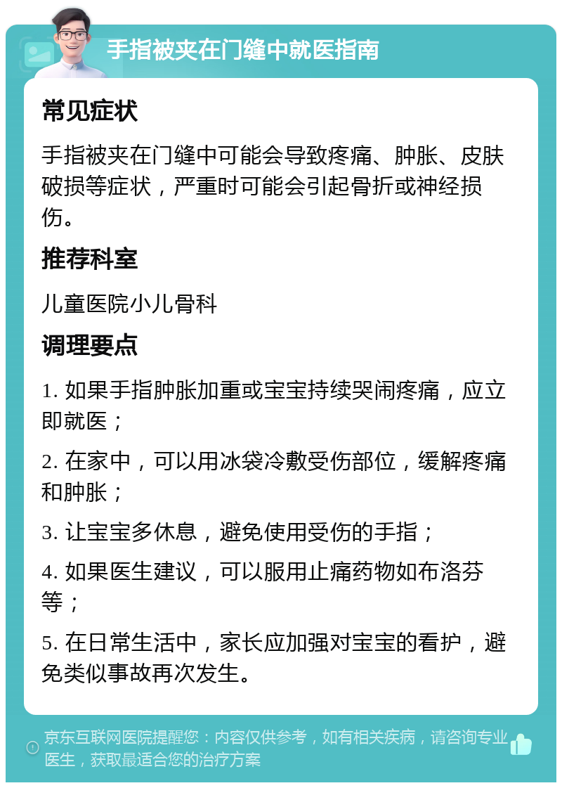 手指被夹在门缝中就医指南 常见症状 手指被夹在门缝中可能会导致疼痛、肿胀、皮肤破损等症状，严重时可能会引起骨折或神经损伤。 推荐科室 儿童医院小儿骨科 调理要点 1. 如果手指肿胀加重或宝宝持续哭闹疼痛，应立即就医； 2. 在家中，可以用冰袋冷敷受伤部位，缓解疼痛和肿胀； 3. 让宝宝多休息，避免使用受伤的手指； 4. 如果医生建议，可以服用止痛药物如布洛芬等； 5. 在日常生活中，家长应加强对宝宝的看护，避免类似事故再次发生。