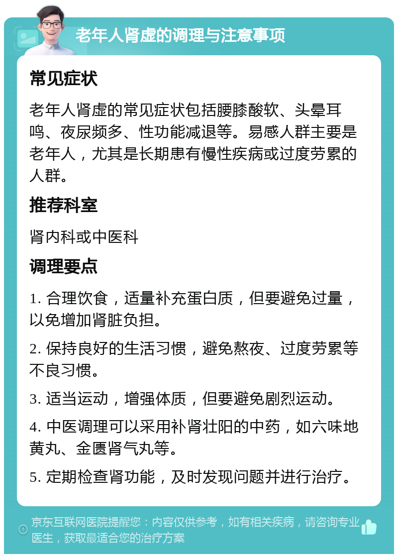 老年人肾虚的调理与注意事项 常见症状 老年人肾虚的常见症状包括腰膝酸软、头晕耳鸣、夜尿频多、性功能减退等。易感人群主要是老年人，尤其是长期患有慢性疾病或过度劳累的人群。 推荐科室 肾内科或中医科 调理要点 1. 合理饮食，适量补充蛋白质，但要避免过量，以免增加肾脏负担。 2. 保持良好的生活习惯，避免熬夜、过度劳累等不良习惯。 3. 适当运动，增强体质，但要避免剧烈运动。 4. 中医调理可以采用补肾壮阳的中药，如六味地黄丸、金匮肾气丸等。 5. 定期检查肾功能，及时发现问题并进行治疗。