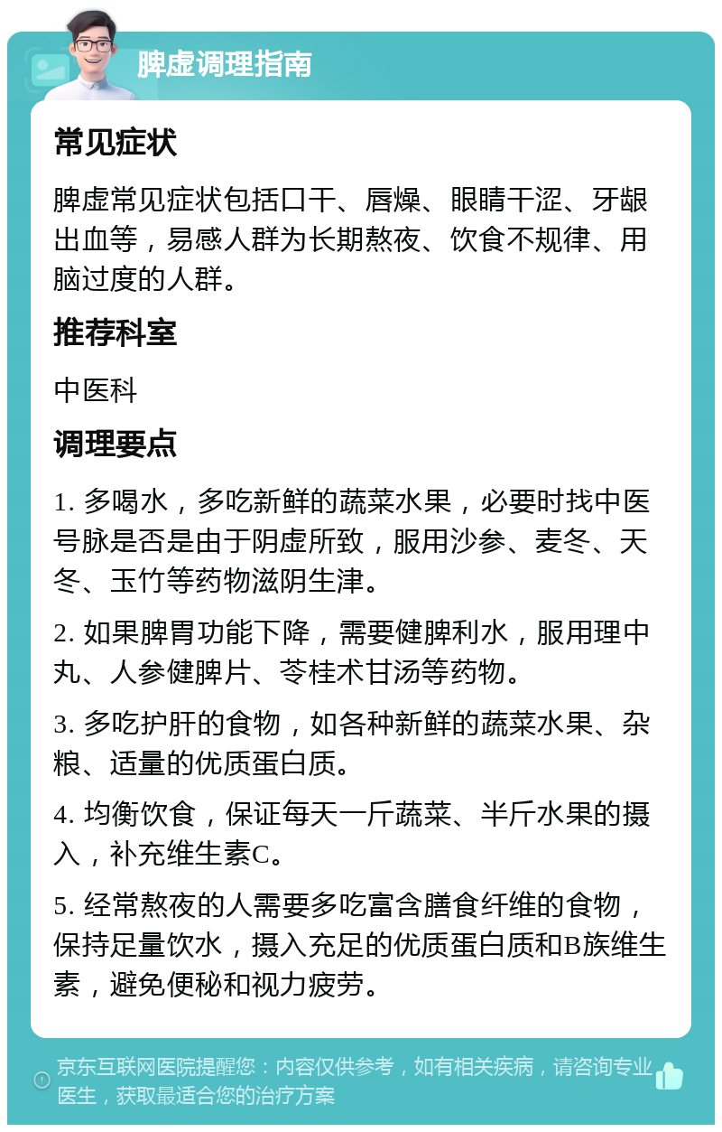 脾虚调理指南 常见症状 脾虚常见症状包括口干、唇燥、眼睛干涩、牙龈出血等，易感人群为长期熬夜、饮食不规律、用脑过度的人群。 推荐科室 中医科 调理要点 1. 多喝水，多吃新鲜的蔬菜水果，必要时找中医号脉是否是由于阴虚所致，服用沙参、麦冬、天冬、玉竹等药物滋阴生津。 2. 如果脾胃功能下降，需要健脾利水，服用理中丸、人参健脾片、苓桂术甘汤等药物。 3. 多吃护肝的食物，如各种新鲜的蔬菜水果、杂粮、适量的优质蛋白质。 4. 均衡饮食，保证每天一斤蔬菜、半斤水果的摄入，补充维生素C。 5. 经常熬夜的人需要多吃富含膳食纤维的食物，保持足量饮水，摄入充足的优质蛋白质和B族维生素，避免便秘和视力疲劳。