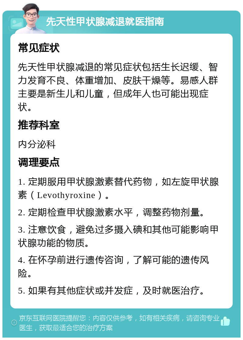 先天性甲状腺减退就医指南 常见症状 先天性甲状腺减退的常见症状包括生长迟缓、智力发育不良、体重增加、皮肤干燥等。易感人群主要是新生儿和儿童，但成年人也可能出现症状。 推荐科室 内分泌科 调理要点 1. 定期服用甲状腺激素替代药物，如左旋甲状腺素（Levothyroxine）。 2. 定期检查甲状腺激素水平，调整药物剂量。 3. 注意饮食，避免过多摄入碘和其他可能影响甲状腺功能的物质。 4. 在怀孕前进行遗传咨询，了解可能的遗传风险。 5. 如果有其他症状或并发症，及时就医治疗。