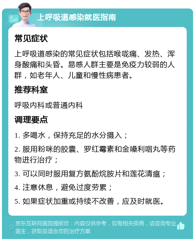 上呼吸道感染就医指南 常见症状 上呼吸道感染的常见症状包括喉咙痛、发热、浑身酸痛和头昏。易感人群主要是免疫力较弱的人群，如老年人、儿童和慢性病患者。 推荐科室 呼吸内科或普通内科 调理要点 1. 多喝水，保持充足的水分摄入； 2. 服用粉咪的胶囊、罗红霉素和金嗓利咽丸等药物进行治疗； 3. 可以同时服用复方氨酚烷胺片和莲花清瘟； 4. 注意休息，避免过度劳累； 5. 如果症状加重或持续不改善，应及时就医。