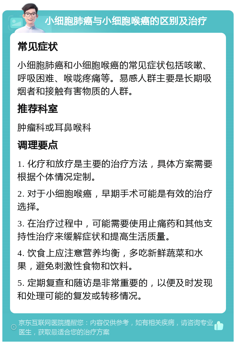 小细胞肺癌与小细胞喉癌的区别及治疗 常见症状 小细胞肺癌和小细胞喉癌的常见症状包括咳嗽、呼吸困难、喉咙疼痛等。易感人群主要是长期吸烟者和接触有害物质的人群。 推荐科室 肿瘤科或耳鼻喉科 调理要点 1. 化疗和放疗是主要的治疗方法，具体方案需要根据个体情况定制。 2. 对于小细胞喉癌，早期手术可能是有效的治疗选择。 3. 在治疗过程中，可能需要使用止痛药和其他支持性治疗来缓解症状和提高生活质量。 4. 饮食上应注意营养均衡，多吃新鲜蔬菜和水果，避免刺激性食物和饮料。 5. 定期复查和随访是非常重要的，以便及时发现和处理可能的复发或转移情况。