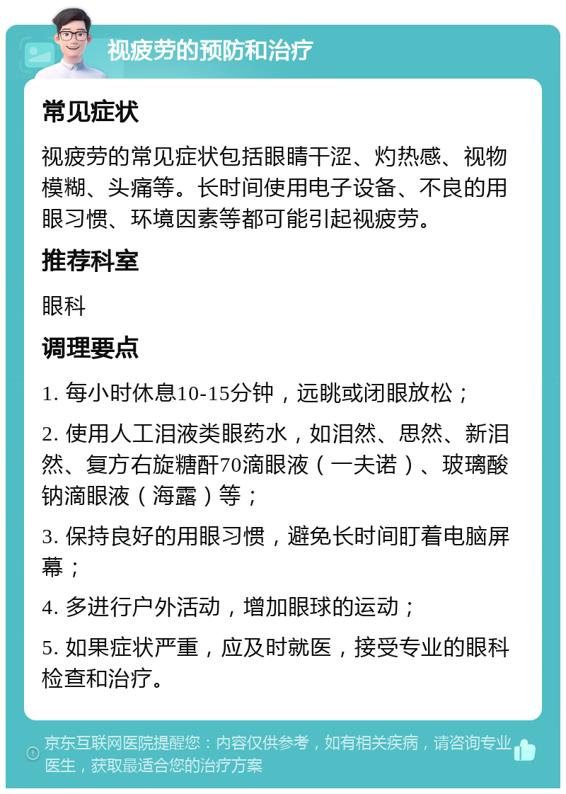 视疲劳的预防和治疗 常见症状 视疲劳的常见症状包括眼睛干涩、灼热感、视物模糊、头痛等。长时间使用电子设备、不良的用眼习惯、环境因素等都可能引起视疲劳。 推荐科室 眼科 调理要点 1. 每小时休息10-15分钟，远眺或闭眼放松； 2. 使用人工泪液类眼药水，如泪然、思然、新泪然、复方右旋糖酐70滴眼液（一夫诺）、玻璃酸钠滴眼液（海露）等； 3. 保持良好的用眼习惯，避免长时间盯着电脑屏幕； 4. 多进行户外活动，增加眼球的运动； 5. 如果症状严重，应及时就医，接受专业的眼科检查和治疗。