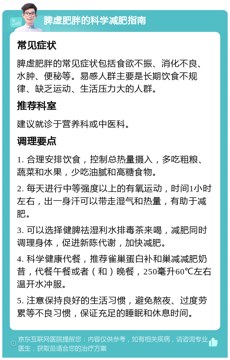 脾虚肥胖的科学减肥指南 常见症状 脾虚肥胖的常见症状包括食欲不振、消化不良、水肿、便秘等。易感人群主要是长期饮食不规律、缺乏运动、生活压力大的人群。 推荐科室 建议就诊于营养科或中医科。 调理要点 1. 合理安排饮食，控制总热量摄入，多吃粗粮、蔬菜和水果，少吃油腻和高糖食物。 2. 每天进行中等强度以上的有氧运动，时间1小时左右，出一身汗可以带走湿气和热量，有助于减肥。 3. 可以选择健脾祛湿利水排毒茶来喝，减肥同时调理身体，促进新陈代谢，加快减肥。 4. 科学健康代餐，推荐雀巢蛋白补和巢减减肥奶昔，代餐午餐或者（和）晚餐，250毫升60℃左右温开水冲服。 5. 注意保持良好的生活习惯，避免熬夜、过度劳累等不良习惯，保证充足的睡眠和休息时间。