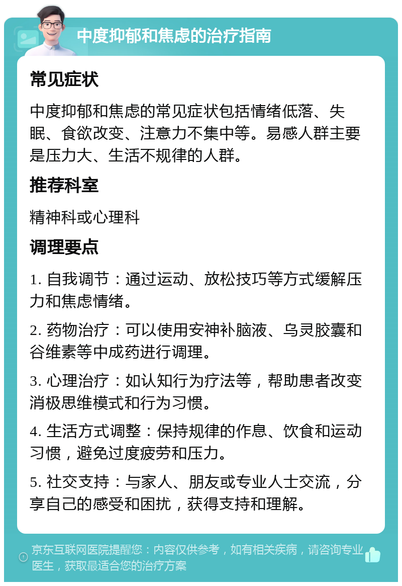 中度抑郁和焦虑的治疗指南 常见症状 中度抑郁和焦虑的常见症状包括情绪低落、失眠、食欲改变、注意力不集中等。易感人群主要是压力大、生活不规律的人群。 推荐科室 精神科或心理科 调理要点 1. 自我调节：通过运动、放松技巧等方式缓解压力和焦虑情绪。 2. 药物治疗：可以使用安神补脑液、乌灵胶囊和谷维素等中成药进行调理。 3. 心理治疗：如认知行为疗法等，帮助患者改变消极思维模式和行为习惯。 4. 生活方式调整：保持规律的作息、饮食和运动习惯，避免过度疲劳和压力。 5. 社交支持：与家人、朋友或专业人士交流，分享自己的感受和困扰，获得支持和理解。