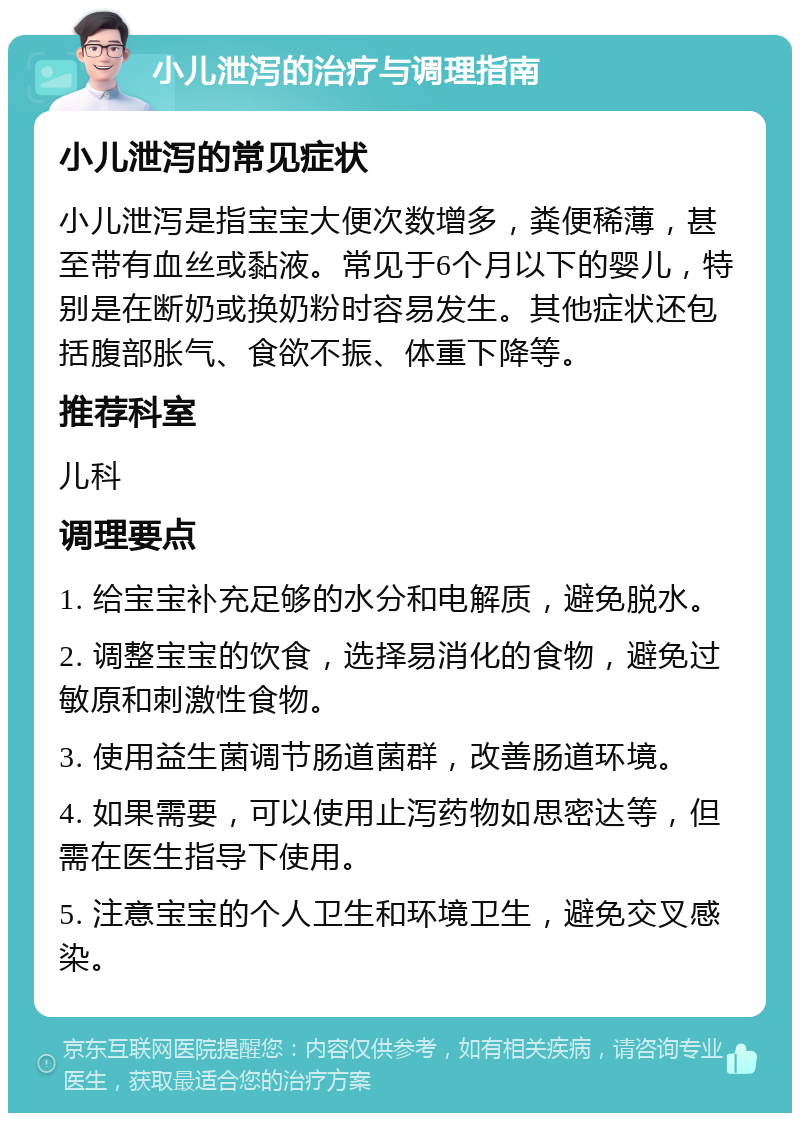 小儿泄泻的治疗与调理指南 小儿泄泻的常见症状 小儿泄泻是指宝宝大便次数增多，粪便稀薄，甚至带有血丝或黏液。常见于6个月以下的婴儿，特别是在断奶或换奶粉时容易发生。其他症状还包括腹部胀气、食欲不振、体重下降等。 推荐科室 儿科 调理要点 1. 给宝宝补充足够的水分和电解质，避免脱水。 2. 调整宝宝的饮食，选择易消化的食物，避免过敏原和刺激性食物。 3. 使用益生菌调节肠道菌群，改善肠道环境。 4. 如果需要，可以使用止泻药物如思密达等，但需在医生指导下使用。 5. 注意宝宝的个人卫生和环境卫生，避免交叉感染。