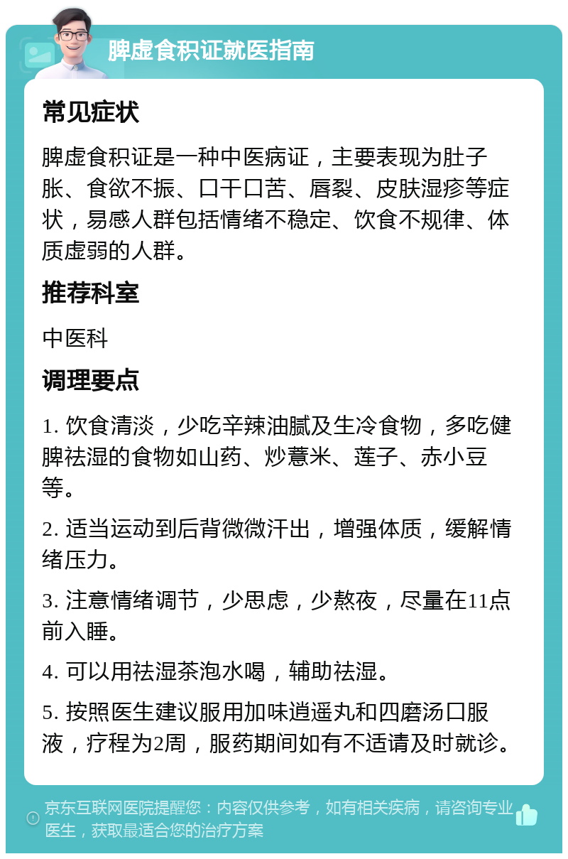 脾虚食积证就医指南 常见症状 脾虚食积证是一种中医病证，主要表现为肚子胀、食欲不振、口干口苦、唇裂、皮肤湿疹等症状，易感人群包括情绪不稳定、饮食不规律、体质虚弱的人群。 推荐科室 中医科 调理要点 1. 饮食清淡，少吃辛辣油腻及生冷食物，多吃健脾祛湿的食物如山药、炒薏米、莲子、赤小豆等。 2. 适当运动到后背微微汗出，增强体质，缓解情绪压力。 3. 注意情绪调节，少思虑，少熬夜，尽量在11点前入睡。 4. 可以用祛湿茶泡水喝，辅助祛湿。 5. 按照医生建议服用加味逍遥丸和四磨汤口服液，疗程为2周，服药期间如有不适请及时就诊。