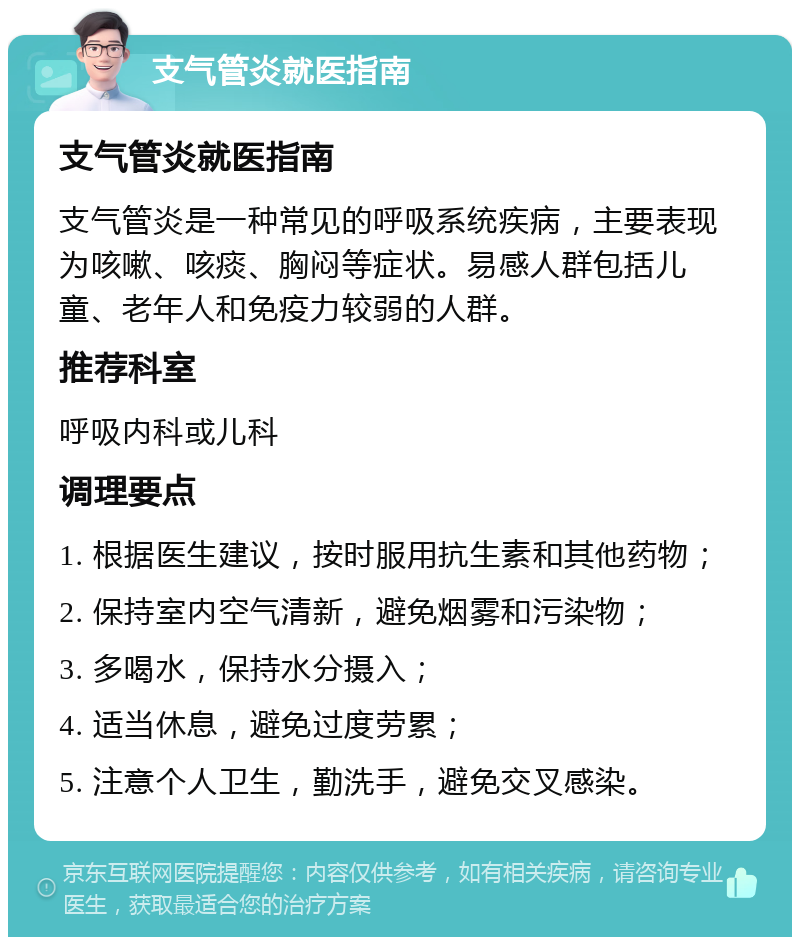 支气管炎就医指南 支气管炎就医指南 支气管炎是一种常见的呼吸系统疾病，主要表现为咳嗽、咳痰、胸闷等症状。易感人群包括儿童、老年人和免疫力较弱的人群。 推荐科室 呼吸内科或儿科 调理要点 1. 根据医生建议，按时服用抗生素和其他药物； 2. 保持室内空气清新，避免烟雾和污染物； 3. 多喝水，保持水分摄入； 4. 适当休息，避免过度劳累； 5. 注意个人卫生，勤洗手，避免交叉感染。