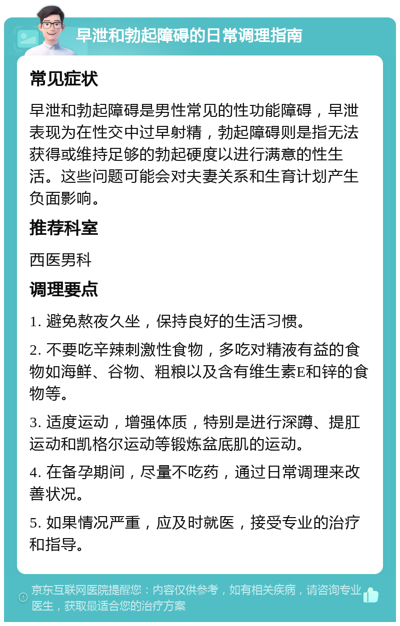 早泄和勃起障碍的日常调理指南 常见症状 早泄和勃起障碍是男性常见的性功能障碍，早泄表现为在性交中过早射精，勃起障碍则是指无法获得或维持足够的勃起硬度以进行满意的性生活。这些问题可能会对夫妻关系和生育计划产生负面影响。 推荐科室 西医男科 调理要点 1. 避免熬夜久坐，保持良好的生活习惯。 2. 不要吃辛辣刺激性食物，多吃对精液有益的食物如海鲜、谷物、粗粮以及含有维生素E和锌的食物等。 3. 适度运动，增强体质，特别是进行深蹲、提肛运动和凯格尔运动等锻炼盆底肌的运动。 4. 在备孕期间，尽量不吃药，通过日常调理来改善状况。 5. 如果情况严重，应及时就医，接受专业的治疗和指导。