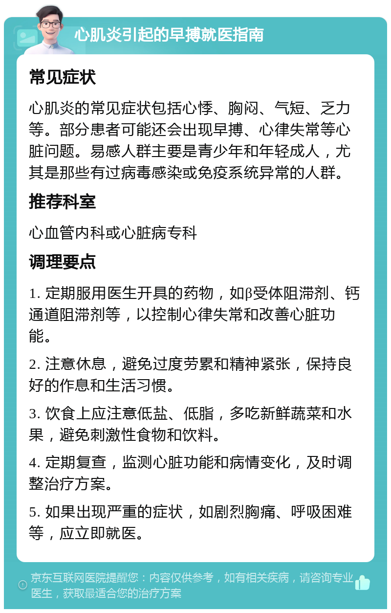 心肌炎引起的早搏就医指南 常见症状 心肌炎的常见症状包括心悸、胸闷、气短、乏力等。部分患者可能还会出现早搏、心律失常等心脏问题。易感人群主要是青少年和年轻成人，尤其是那些有过病毒感染或免疫系统异常的人群。 推荐科室 心血管内科或心脏病专科 调理要点 1. 定期服用医生开具的药物，如β受体阻滞剂、钙通道阻滞剂等，以控制心律失常和改善心脏功能。 2. 注意休息，避免过度劳累和精神紧张，保持良好的作息和生活习惯。 3. 饮食上应注意低盐、低脂，多吃新鲜蔬菜和水果，避免刺激性食物和饮料。 4. 定期复查，监测心脏功能和病情变化，及时调整治疗方案。 5. 如果出现严重的症状，如剧烈胸痛、呼吸困难等，应立即就医。