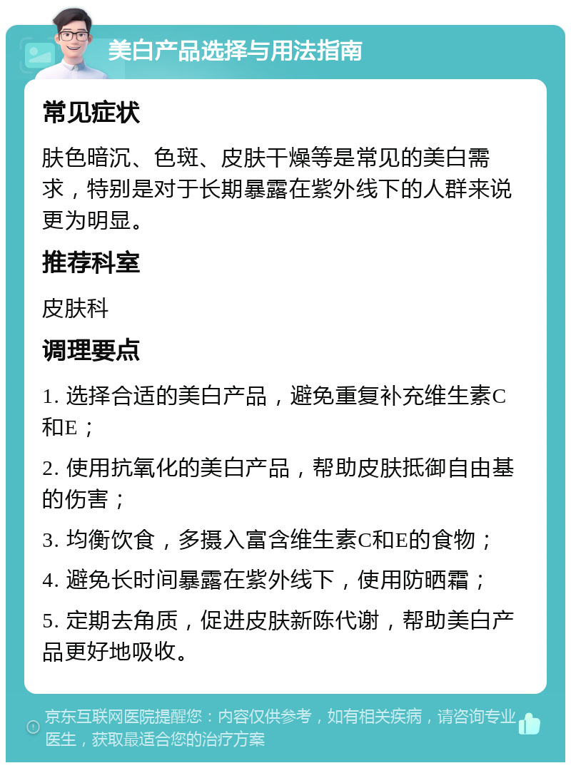 美白产品选择与用法指南 常见症状 肤色暗沉、色斑、皮肤干燥等是常见的美白需求，特别是对于长期暴露在紫外线下的人群来说更为明显。 推荐科室 皮肤科 调理要点 1. 选择合适的美白产品，避免重复补充维生素C和E； 2. 使用抗氧化的美白产品，帮助皮肤抵御自由基的伤害； 3. 均衡饮食，多摄入富含维生素C和E的食物； 4. 避免长时间暴露在紫外线下，使用防晒霜； 5. 定期去角质，促进皮肤新陈代谢，帮助美白产品更好地吸收。