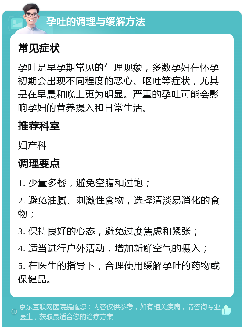 孕吐的调理与缓解方法 常见症状 孕吐是早孕期常见的生理现象，多数孕妇在怀孕初期会出现不同程度的恶心、呕吐等症状，尤其是在早晨和晚上更为明显。严重的孕吐可能会影响孕妇的营养摄入和日常生活。 推荐科室 妇产科 调理要点 1. 少量多餐，避免空腹和过饱； 2. 避免油腻、刺激性食物，选择清淡易消化的食物； 3. 保持良好的心态，避免过度焦虑和紧张； 4. 适当进行户外活动，增加新鲜空气的摄入； 5. 在医生的指导下，合理使用缓解孕吐的药物或保健品。