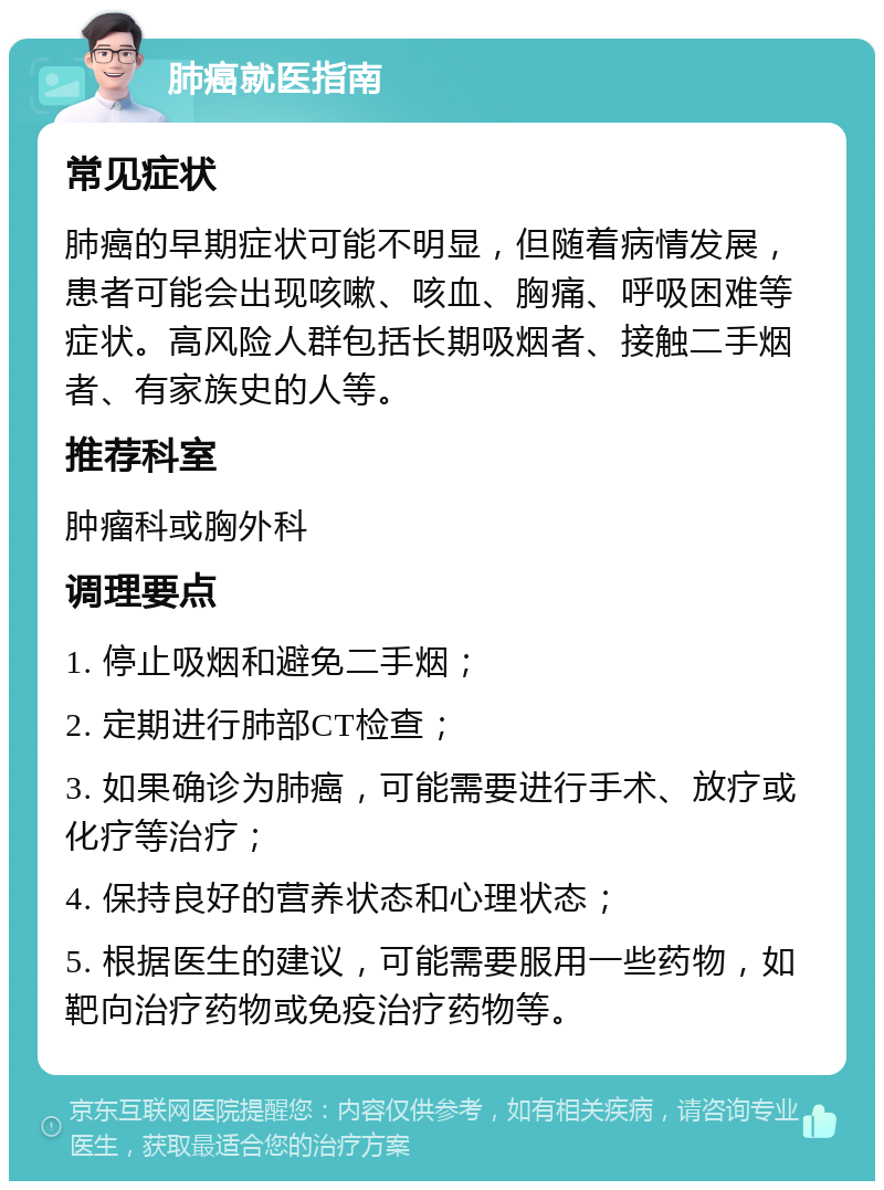 肺癌就医指南 常见症状 肺癌的早期症状可能不明显，但随着病情发展，患者可能会出现咳嗽、咳血、胸痛、呼吸困难等症状。高风险人群包括长期吸烟者、接触二手烟者、有家族史的人等。 推荐科室 肿瘤科或胸外科 调理要点 1. 停止吸烟和避免二手烟； 2. 定期进行肺部CT检查； 3. 如果确诊为肺癌，可能需要进行手术、放疗或化疗等治疗； 4. 保持良好的营养状态和心理状态； 5. 根据医生的建议，可能需要服用一些药物，如靶向治疗药物或免疫治疗药物等。