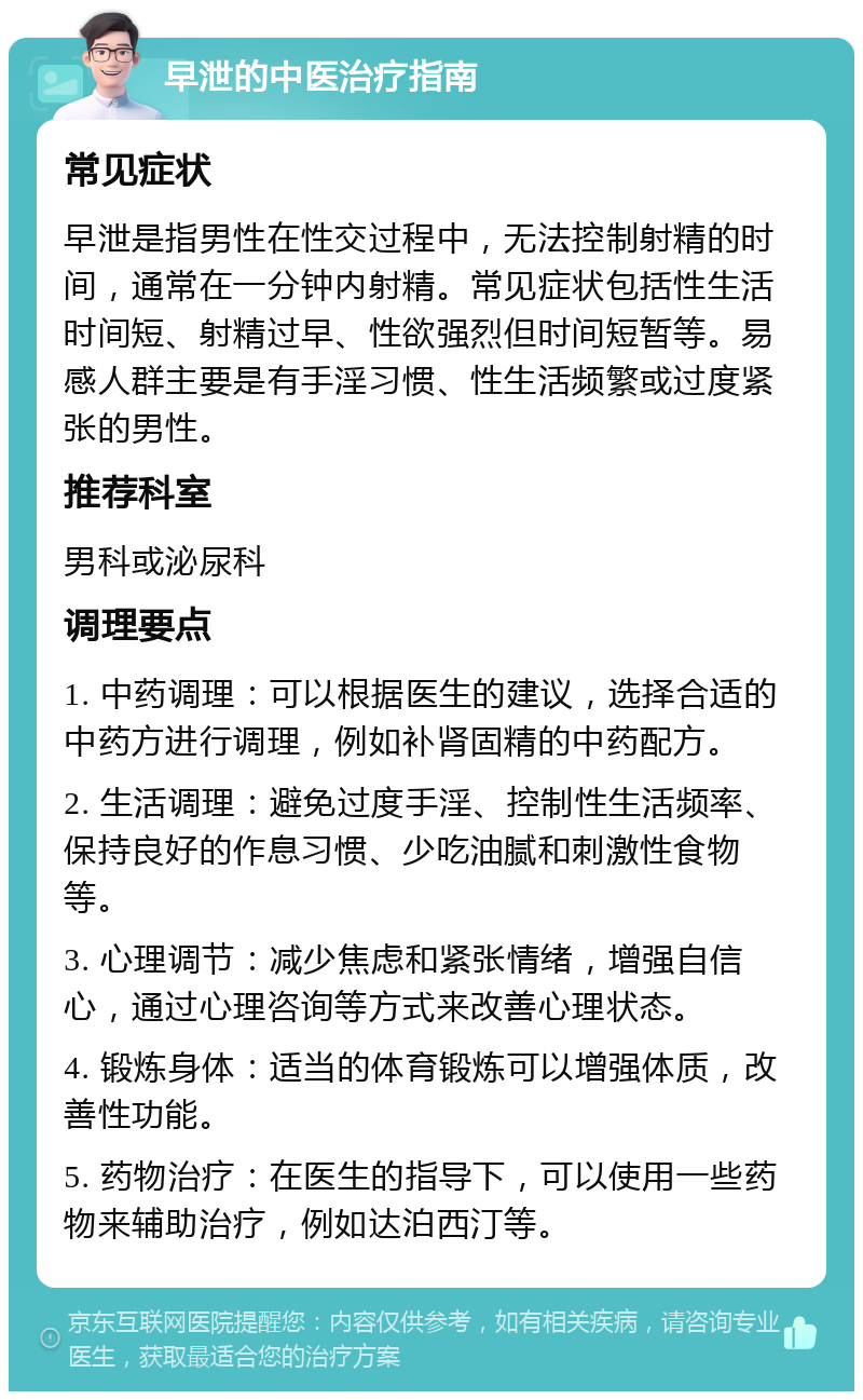 早泄的中医治疗指南 常见症状 早泄是指男性在性交过程中，无法控制射精的时间，通常在一分钟内射精。常见症状包括性生活时间短、射精过早、性欲强烈但时间短暂等。易感人群主要是有手淫习惯、性生活频繁或过度紧张的男性。 推荐科室 男科或泌尿科 调理要点 1. 中药调理：可以根据医生的建议，选择合适的中药方进行调理，例如补肾固精的中药配方。 2. 生活调理：避免过度手淫、控制性生活频率、保持良好的作息习惯、少吃油腻和刺激性食物等。 3. 心理调节：减少焦虑和紧张情绪，增强自信心，通过心理咨询等方式来改善心理状态。 4. 锻炼身体：适当的体育锻炼可以增强体质，改善性功能。 5. 药物治疗：在医生的指导下，可以使用一些药物来辅助治疗，例如达泊西汀等。