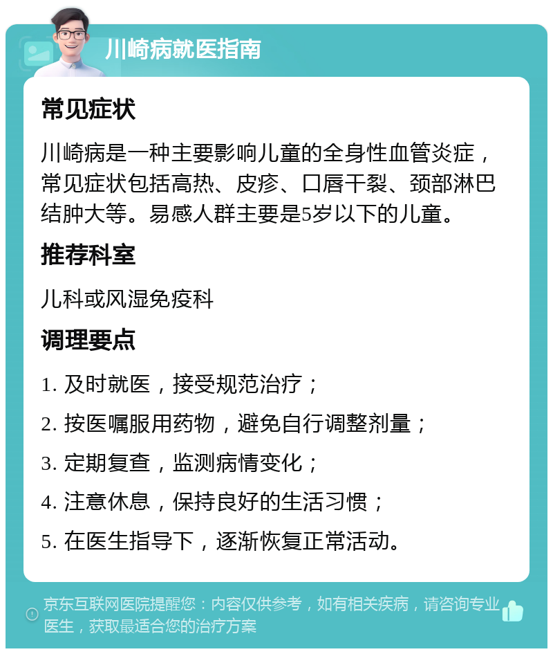 川崎病就医指南 常见症状 川崎病是一种主要影响儿童的全身性血管炎症，常见症状包括高热、皮疹、口唇干裂、颈部淋巴结肿大等。易感人群主要是5岁以下的儿童。 推荐科室 儿科或风湿免疫科 调理要点 1. 及时就医，接受规范治疗； 2. 按医嘱服用药物，避免自行调整剂量； 3. 定期复查，监测病情变化； 4. 注意休息，保持良好的生活习惯； 5. 在医生指导下，逐渐恢复正常活动。