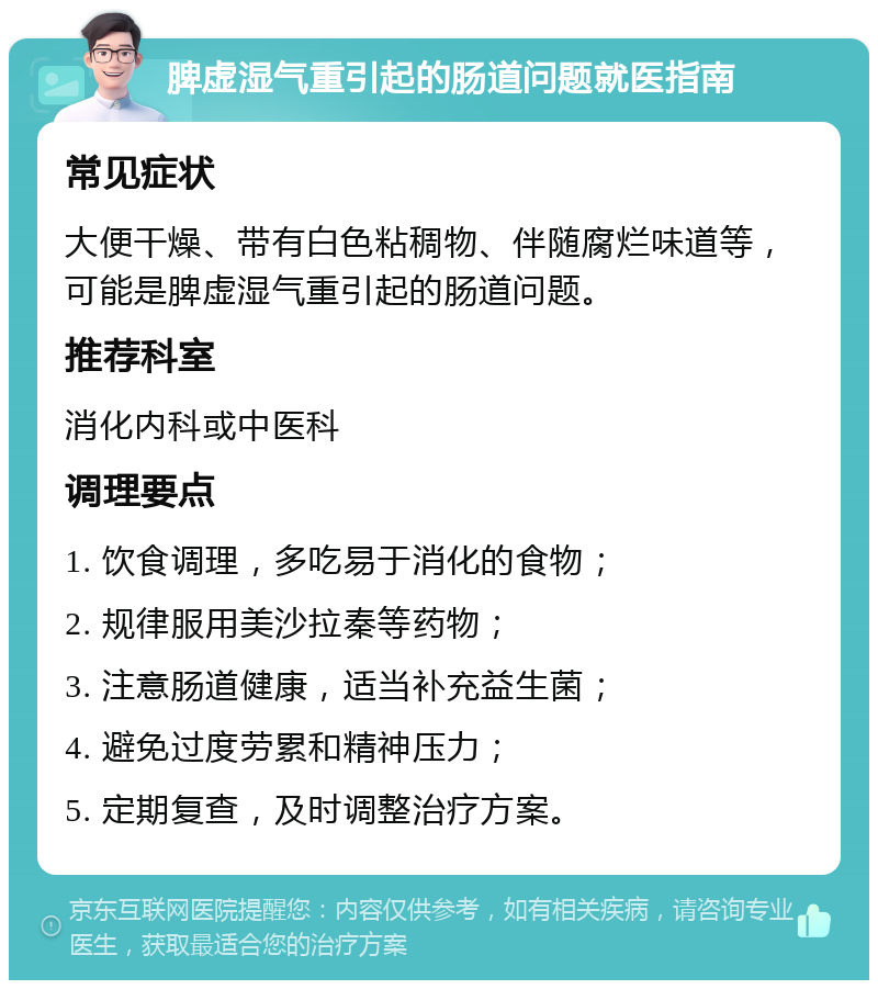 脾虚湿气重引起的肠道问题就医指南 常见症状 大便干燥、带有白色粘稠物、伴随腐烂味道等，可能是脾虚湿气重引起的肠道问题。 推荐科室 消化内科或中医科 调理要点 1. 饮食调理，多吃易于消化的食物； 2. 规律服用美沙拉秦等药物； 3. 注意肠道健康，适当补充益生菌； 4. 避免过度劳累和精神压力； 5. 定期复查，及时调整治疗方案。