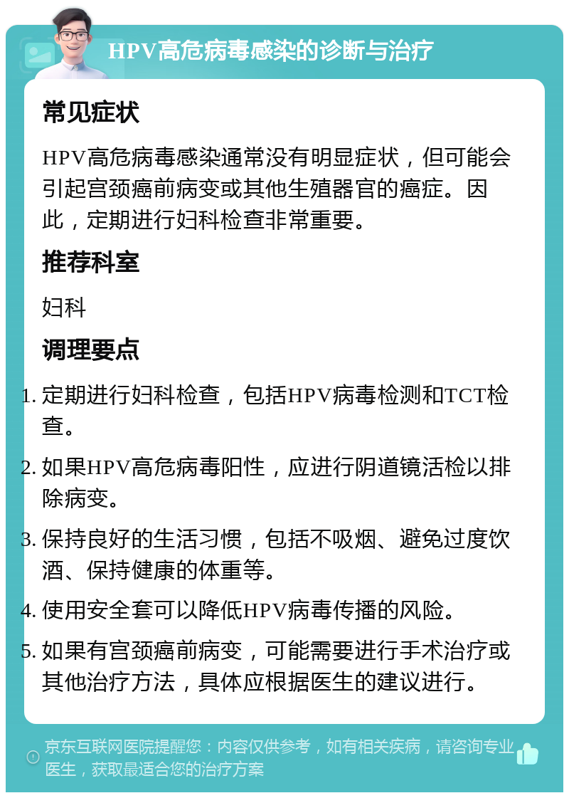 HPV高危病毒感染的诊断与治疗 常见症状 HPV高危病毒感染通常没有明显症状，但可能会引起宫颈癌前病变或其他生殖器官的癌症。因此，定期进行妇科检查非常重要。 推荐科室 妇科 调理要点 定期进行妇科检查，包括HPV病毒检测和TCT检查。 如果HPV高危病毒阳性，应进行阴道镜活检以排除病变。 保持良好的生活习惯，包括不吸烟、避免过度饮酒、保持健康的体重等。 使用安全套可以降低HPV病毒传播的风险。 如果有宫颈癌前病变，可能需要进行手术治疗或其他治疗方法，具体应根据医生的建议进行。