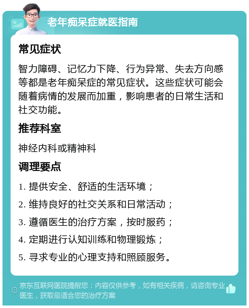 老年痴呆症就医指南 常见症状 智力障碍、记忆力下降、行为异常、失去方向感等都是老年痴呆症的常见症状。这些症状可能会随着病情的发展而加重，影响患者的日常生活和社交功能。 推荐科室 神经内科或精神科 调理要点 1. 提供安全、舒适的生活环境； 2. 维持良好的社交关系和日常活动； 3. 遵循医生的治疗方案，按时服药； 4. 定期进行认知训练和物理锻炼； 5. 寻求专业的心理支持和照顾服务。