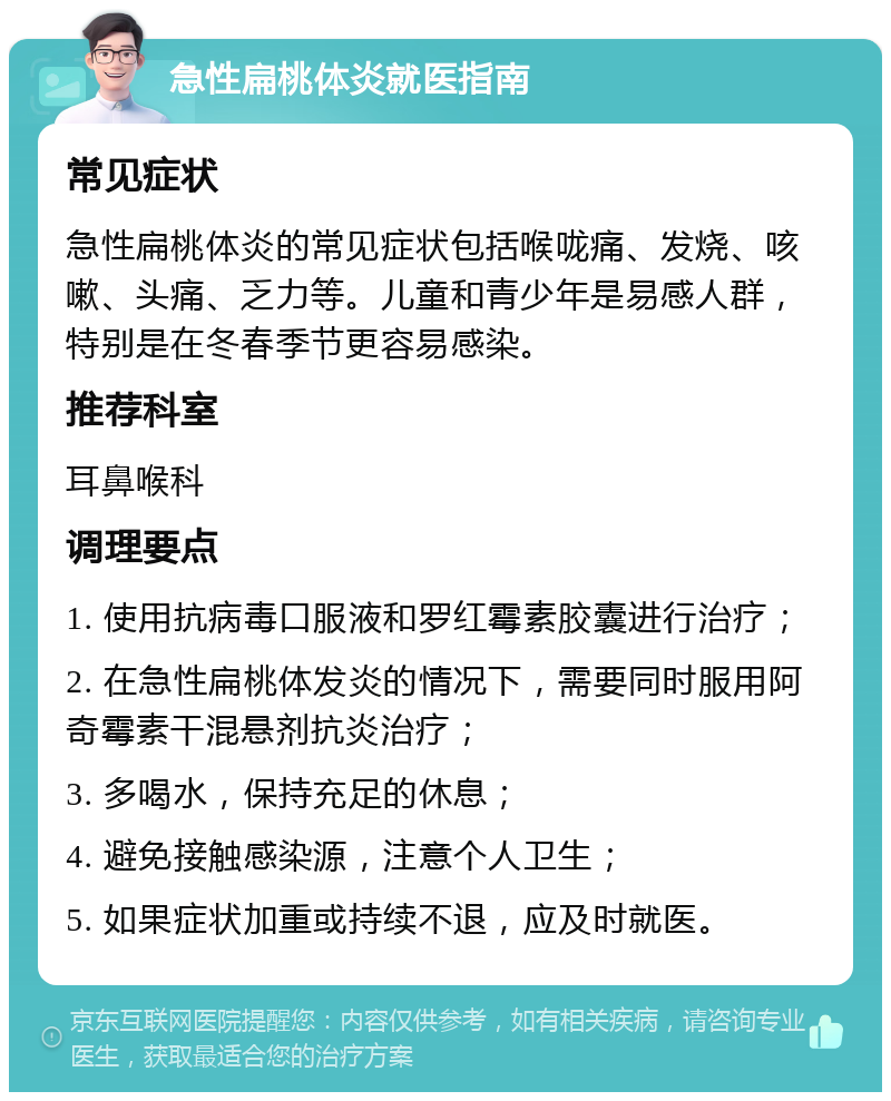 急性扁桃体炎就医指南 常见症状 急性扁桃体炎的常见症状包括喉咙痛、发烧、咳嗽、头痛、乏力等。儿童和青少年是易感人群，特别是在冬春季节更容易感染。 推荐科室 耳鼻喉科 调理要点 1. 使用抗病毒口服液和罗红霉素胶囊进行治疗； 2. 在急性扁桃体发炎的情况下，需要同时服用阿奇霉素干混悬剂抗炎治疗； 3. 多喝水，保持充足的休息； 4. 避免接触感染源，注意个人卫生； 5. 如果症状加重或持续不退，应及时就医。