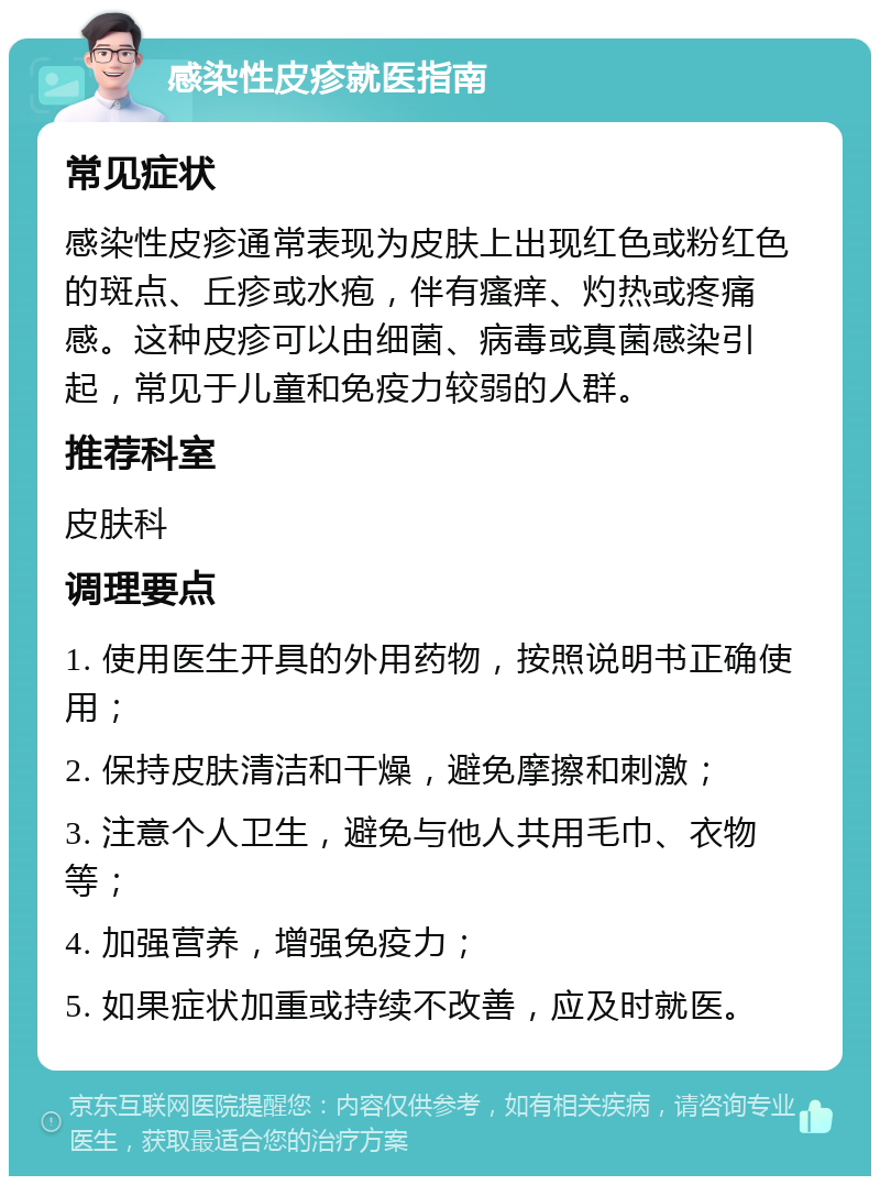 感染性皮疹就医指南 常见症状 感染性皮疹通常表现为皮肤上出现红色或粉红色的斑点、丘疹或水疱，伴有瘙痒、灼热或疼痛感。这种皮疹可以由细菌、病毒或真菌感染引起，常见于儿童和免疫力较弱的人群。 推荐科室 皮肤科 调理要点 1. 使用医生开具的外用药物，按照说明书正确使用； 2. 保持皮肤清洁和干燥，避免摩擦和刺激； 3. 注意个人卫生，避免与他人共用毛巾、衣物等； 4. 加强营养，增强免疫力； 5. 如果症状加重或持续不改善，应及时就医。