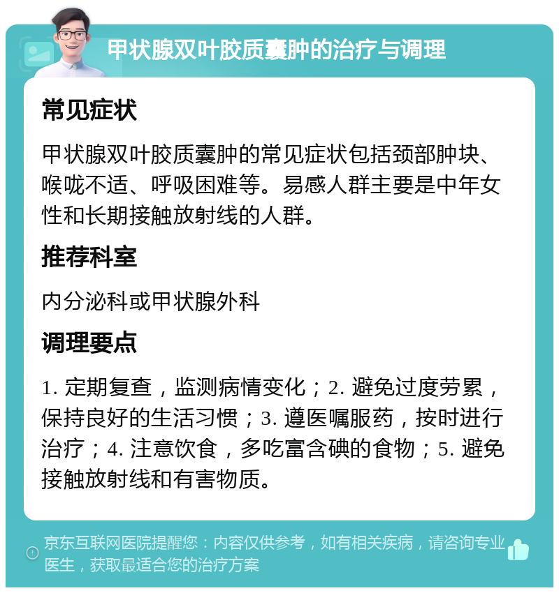 甲状腺双叶胶质囊肿的治疗与调理 常见症状 甲状腺双叶胶质囊肿的常见症状包括颈部肿块、喉咙不适、呼吸困难等。易感人群主要是中年女性和长期接触放射线的人群。 推荐科室 内分泌科或甲状腺外科 调理要点 1. 定期复查，监测病情变化；2. 避免过度劳累，保持良好的生活习惯；3. 遵医嘱服药，按时进行治疗；4. 注意饮食，多吃富含碘的食物；5. 避免接触放射线和有害物质。