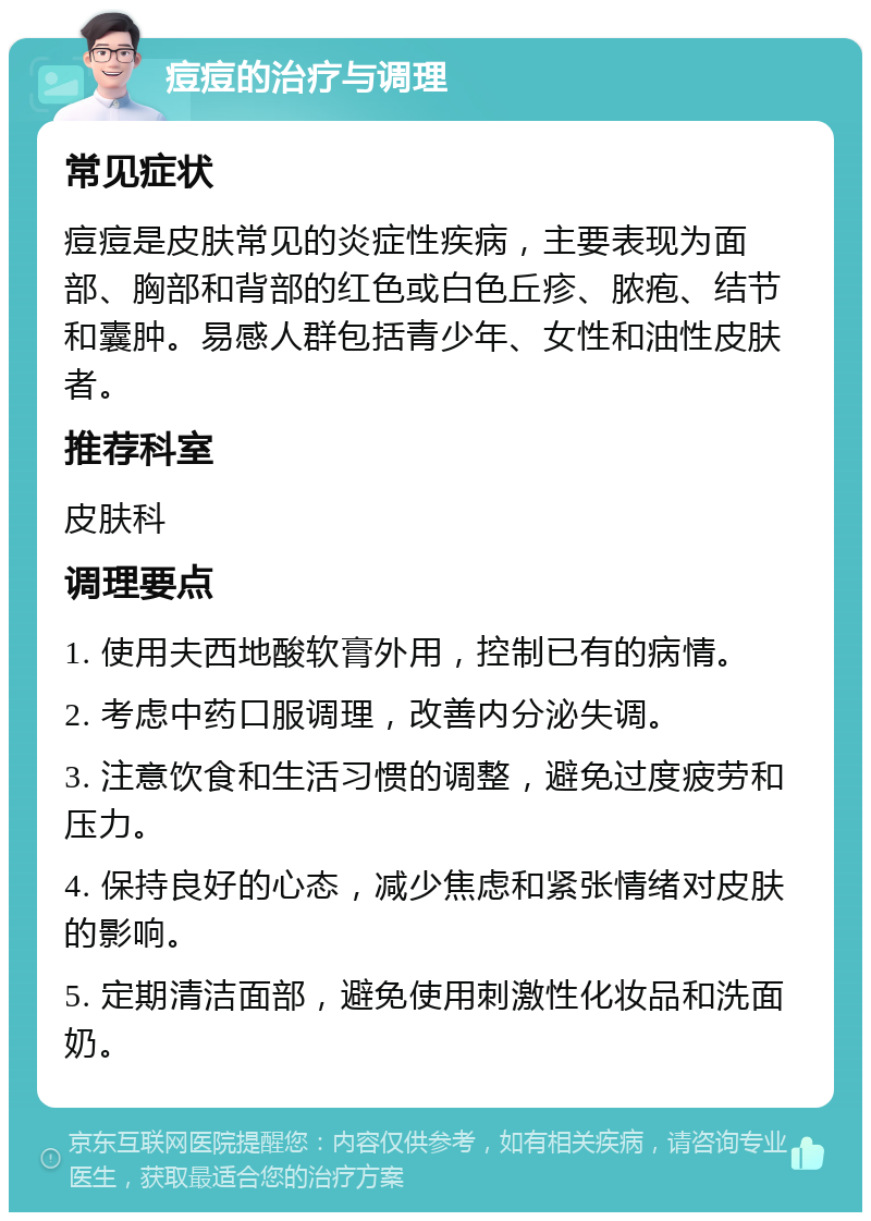 痘痘的治疗与调理 常见症状 痘痘是皮肤常见的炎症性疾病，主要表现为面部、胸部和背部的红色或白色丘疹、脓疱、结节和囊肿。易感人群包括青少年、女性和油性皮肤者。 推荐科室 皮肤科 调理要点 1. 使用夫西地酸软膏外用，控制已有的病情。 2. 考虑中药口服调理，改善内分泌失调。 3. 注意饮食和生活习惯的调整，避免过度疲劳和压力。 4. 保持良好的心态，减少焦虑和紧张情绪对皮肤的影响。 5. 定期清洁面部，避免使用刺激性化妆品和洗面奶。