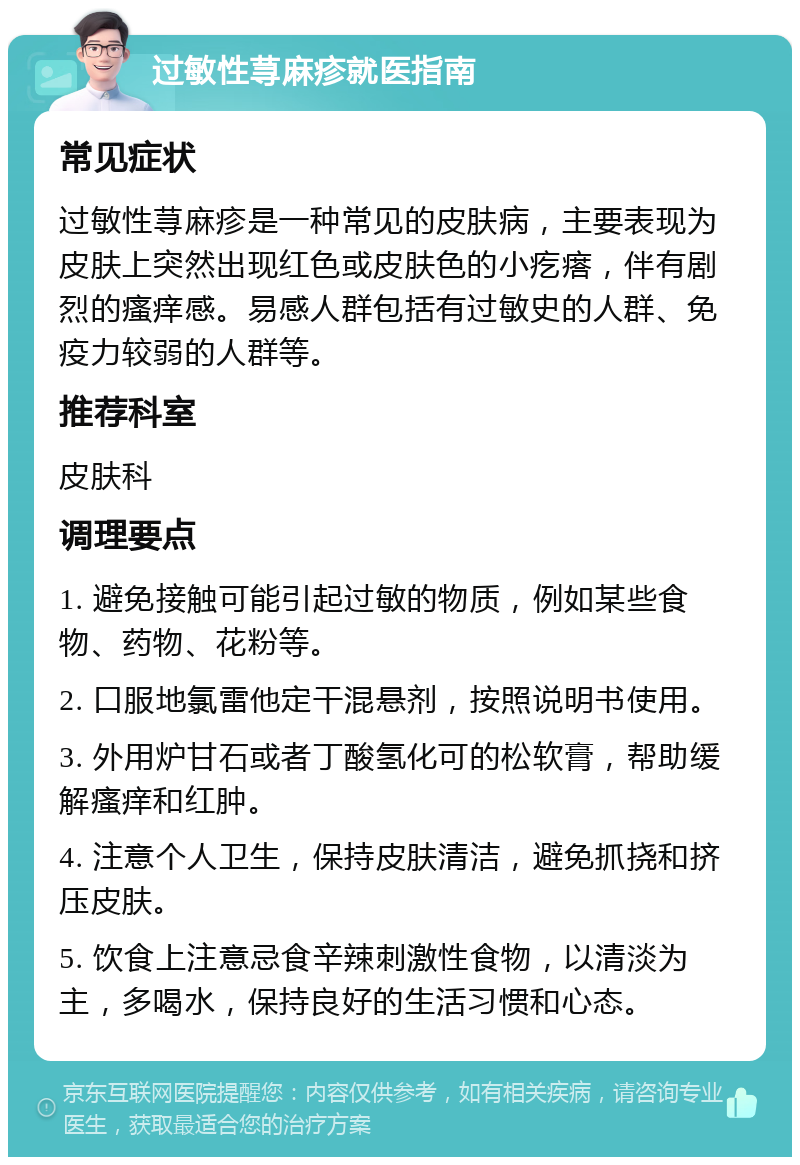 过敏性荨麻疹就医指南 常见症状 过敏性荨麻疹是一种常见的皮肤病，主要表现为皮肤上突然出现红色或皮肤色的小疙瘩，伴有剧烈的瘙痒感。易感人群包括有过敏史的人群、免疫力较弱的人群等。 推荐科室 皮肤科 调理要点 1. 避免接触可能引起过敏的物质，例如某些食物、药物、花粉等。 2. 口服地氯雷他定干混悬剂，按照说明书使用。 3. 外用炉甘石或者丁酸氢化可的松软膏，帮助缓解瘙痒和红肿。 4. 注意个人卫生，保持皮肤清洁，避免抓挠和挤压皮肤。 5. 饮食上注意忌食辛辣刺激性食物，以清淡为主，多喝水，保持良好的生活习惯和心态。