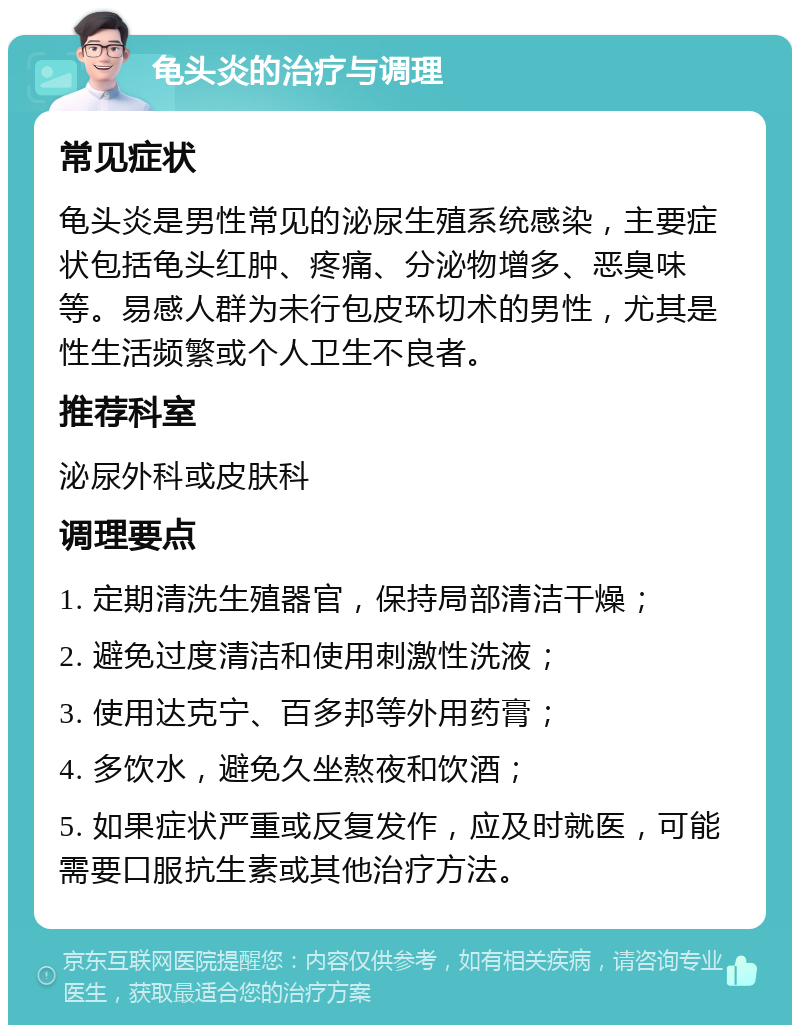 龟头炎的治疗与调理 常见症状 龟头炎是男性常见的泌尿生殖系统感染，主要症状包括龟头红肿、疼痛、分泌物增多、恶臭味等。易感人群为未行包皮环切术的男性，尤其是性生活频繁或个人卫生不良者。 推荐科室 泌尿外科或皮肤科 调理要点 1. 定期清洗生殖器官，保持局部清洁干燥； 2. 避免过度清洁和使用刺激性洗液； 3. 使用达克宁、百多邦等外用药膏； 4. 多饮水，避免久坐熬夜和饮酒； 5. 如果症状严重或反复发作，应及时就医，可能需要口服抗生素或其他治疗方法。