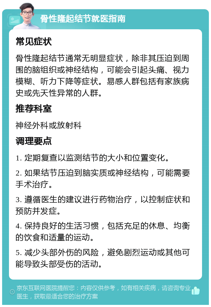 骨性隆起结节就医指南 常见症状 骨性隆起结节通常无明显症状，除非其压迫到周围的脑组织或神经结构，可能会引起头痛、视力模糊、听力下降等症状。易感人群包括有家族病史或先天性异常的人群。 推荐科室 神经外科或放射科 调理要点 1. 定期复查以监测结节的大小和位置变化。 2. 如果结节压迫到脑实质或神经结构，可能需要手术治疗。 3. 遵循医生的建议进行药物治疗，以控制症状和预防并发症。 4. 保持良好的生活习惯，包括充足的休息、均衡的饮食和适量的运动。 5. 减少头部外伤的风险，避免剧烈运动或其他可能导致头部受伤的活动。