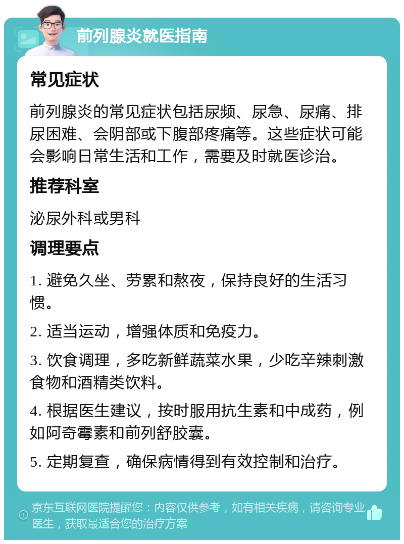 前列腺炎就医指南 常见症状 前列腺炎的常见症状包括尿频、尿急、尿痛、排尿困难、会阴部或下腹部疼痛等。这些症状可能会影响日常生活和工作，需要及时就医诊治。 推荐科室 泌尿外科或男科 调理要点 1. 避免久坐、劳累和熬夜，保持良好的生活习惯。 2. 适当运动，增强体质和免疫力。 3. 饮食调理，多吃新鲜蔬菜水果，少吃辛辣刺激食物和酒精类饮料。 4. 根据医生建议，按时服用抗生素和中成药，例如阿奇霉素和前列舒胶囊。 5. 定期复查，确保病情得到有效控制和治疗。