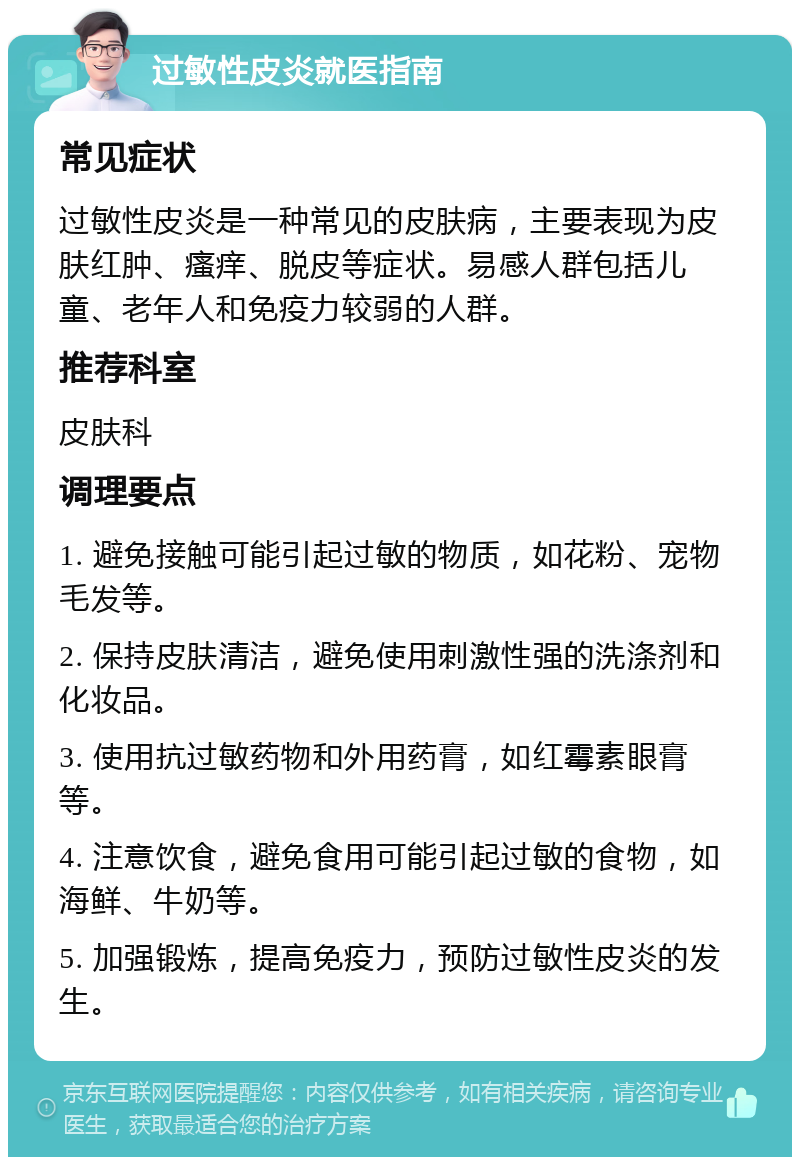 过敏性皮炎就医指南 常见症状 过敏性皮炎是一种常见的皮肤病，主要表现为皮肤红肿、瘙痒、脱皮等症状。易感人群包括儿童、老年人和免疫力较弱的人群。 推荐科室 皮肤科 调理要点 1. 避免接触可能引起过敏的物质，如花粉、宠物毛发等。 2. 保持皮肤清洁，避免使用刺激性强的洗涤剂和化妆品。 3. 使用抗过敏药物和外用药膏，如红霉素眼膏等。 4. 注意饮食，避免食用可能引起过敏的食物，如海鲜、牛奶等。 5. 加强锻炼，提高免疫力，预防过敏性皮炎的发生。