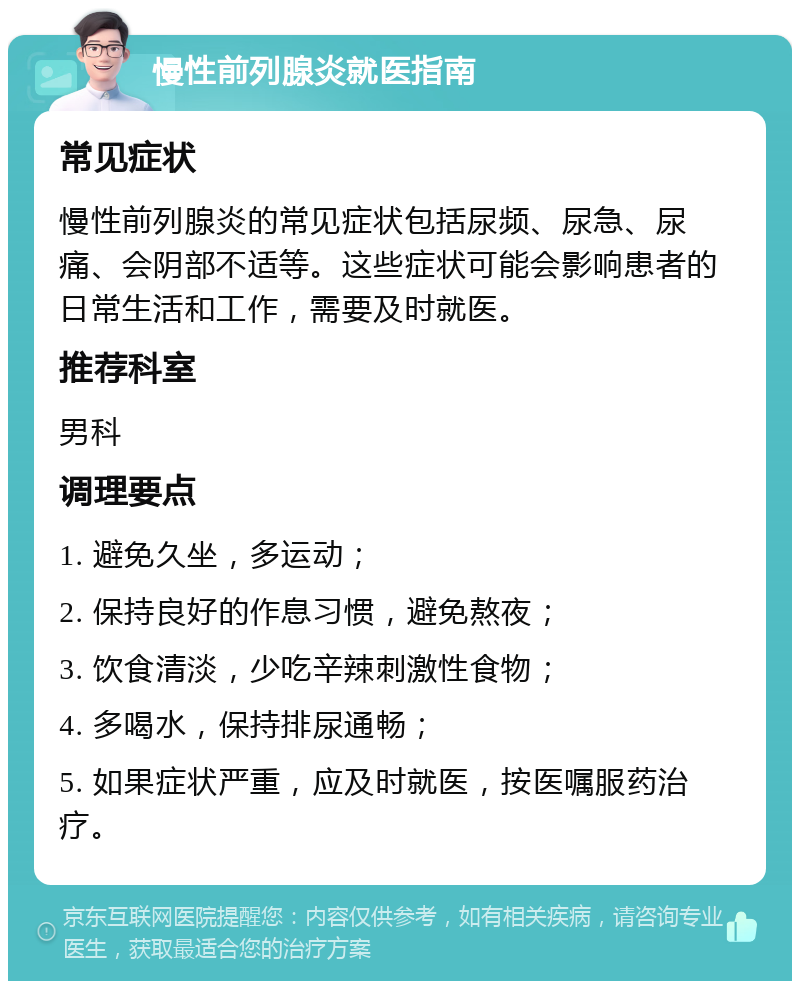 慢性前列腺炎就医指南 常见症状 慢性前列腺炎的常见症状包括尿频、尿急、尿痛、会阴部不适等。这些症状可能会影响患者的日常生活和工作，需要及时就医。 推荐科室 男科 调理要点 1. 避免久坐，多运动； 2. 保持良好的作息习惯，避免熬夜； 3. 饮食清淡，少吃辛辣刺激性食物； 4. 多喝水，保持排尿通畅； 5. 如果症状严重，应及时就医，按医嘱服药治疗。