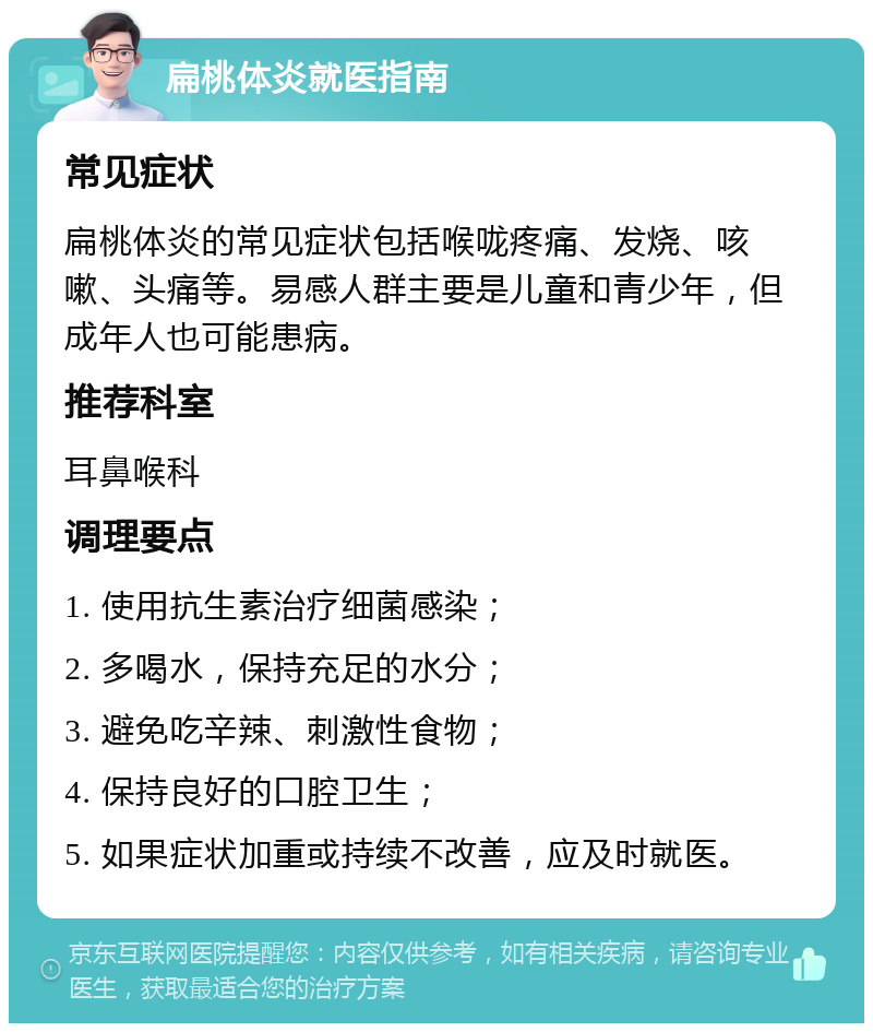 扁桃体炎就医指南 常见症状 扁桃体炎的常见症状包括喉咙疼痛、发烧、咳嗽、头痛等。易感人群主要是儿童和青少年，但成年人也可能患病。 推荐科室 耳鼻喉科 调理要点 1. 使用抗生素治疗细菌感染； 2. 多喝水，保持充足的水分； 3. 避免吃辛辣、刺激性食物； 4. 保持良好的口腔卫生； 5. 如果症状加重或持续不改善，应及时就医。