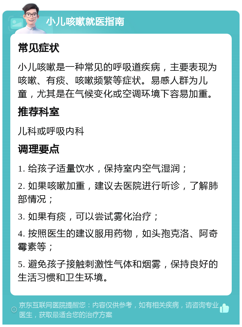 小儿咳嗽就医指南 常见症状 小儿咳嗽是一种常见的呼吸道疾病，主要表现为咳嗽、有痰、咳嗽频繁等症状。易感人群为儿童，尤其是在气候变化或空调环境下容易加重。 推荐科室 儿科或呼吸内科 调理要点 1. 给孩子适量饮水，保持室内空气湿润； 2. 如果咳嗽加重，建议去医院进行听诊，了解肺部情况； 3. 如果有痰，可以尝试雾化治疗； 4. 按照医生的建议服用药物，如头孢克洛、阿奇霉素等； 5. 避免孩子接触刺激性气体和烟雾，保持良好的生活习惯和卫生环境。