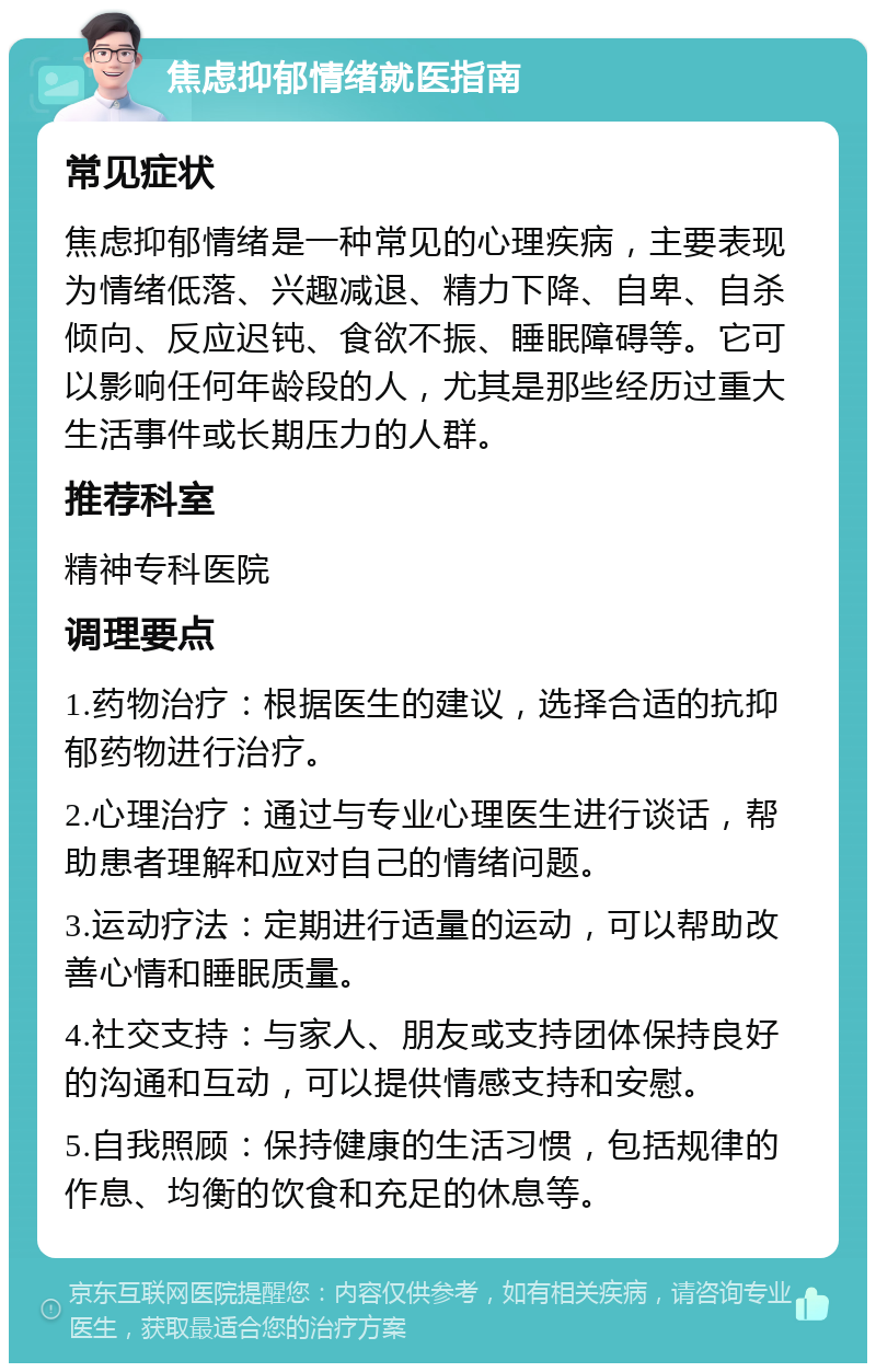 焦虑抑郁情绪就医指南 常见症状 焦虑抑郁情绪是一种常见的心理疾病，主要表现为情绪低落、兴趣减退、精力下降、自卑、自杀倾向、反应迟钝、食欲不振、睡眠障碍等。它可以影响任何年龄段的人，尤其是那些经历过重大生活事件或长期压力的人群。 推荐科室 精神专科医院 调理要点 1.药物治疗：根据医生的建议，选择合适的抗抑郁药物进行治疗。 2.心理治疗：通过与专业心理医生进行谈话，帮助患者理解和应对自己的情绪问题。 3.运动疗法：定期进行适量的运动，可以帮助改善心情和睡眠质量。 4.社交支持：与家人、朋友或支持团体保持良好的沟通和互动，可以提供情感支持和安慰。 5.自我照顾：保持健康的生活习惯，包括规律的作息、均衡的饮食和充足的休息等。