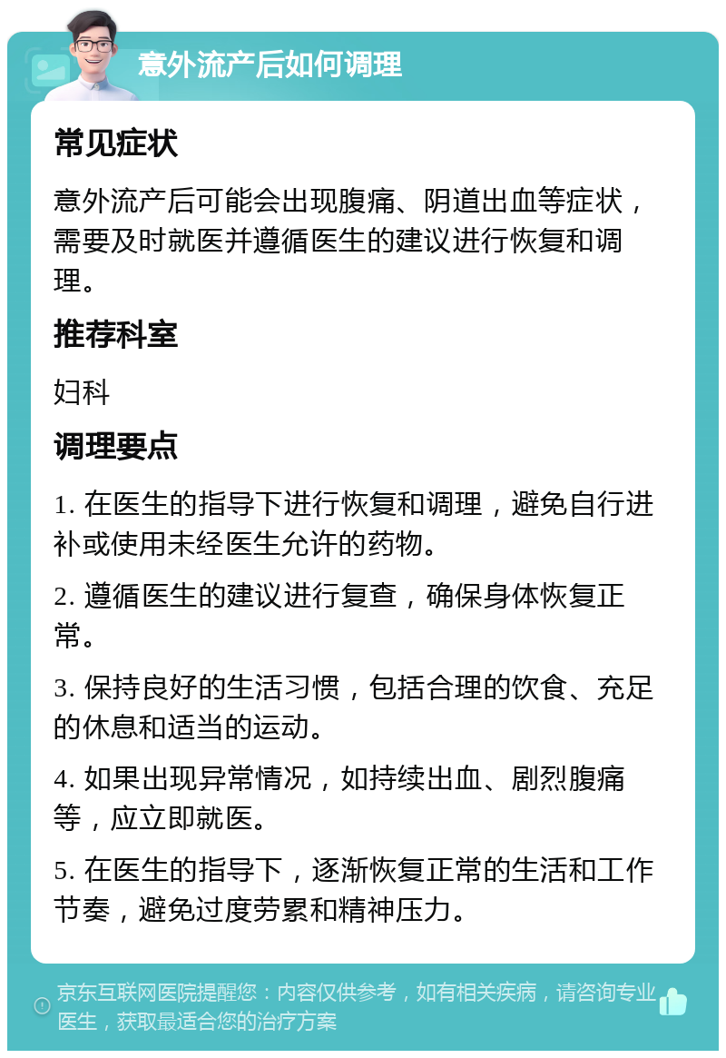 意外流产后如何调理 常见症状 意外流产后可能会出现腹痛、阴道出血等症状，需要及时就医并遵循医生的建议进行恢复和调理。 推荐科室 妇科 调理要点 1. 在医生的指导下进行恢复和调理，避免自行进补或使用未经医生允许的药物。 2. 遵循医生的建议进行复查，确保身体恢复正常。 3. 保持良好的生活习惯，包括合理的饮食、充足的休息和适当的运动。 4. 如果出现异常情况，如持续出血、剧烈腹痛等，应立即就医。 5. 在医生的指导下，逐渐恢复正常的生活和工作节奏，避免过度劳累和精神压力。