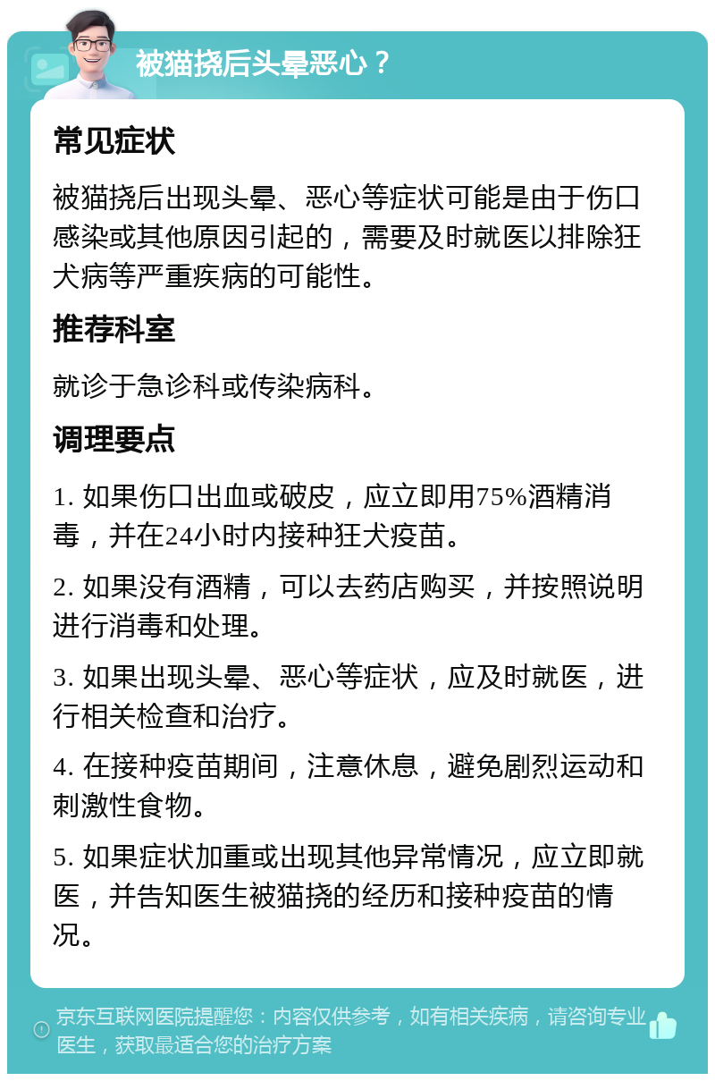 被猫挠后头晕恶心？ 常见症状 被猫挠后出现头晕、恶心等症状可能是由于伤口感染或其他原因引起的，需要及时就医以排除狂犬病等严重疾病的可能性。 推荐科室 就诊于急诊科或传染病科。 调理要点 1. 如果伤口出血或破皮，应立即用75%酒精消毒，并在24小时内接种狂犬疫苗。 2. 如果没有酒精，可以去药店购买，并按照说明进行消毒和处理。 3. 如果出现头晕、恶心等症状，应及时就医，进行相关检查和治疗。 4. 在接种疫苗期间，注意休息，避免剧烈运动和刺激性食物。 5. 如果症状加重或出现其他异常情况，应立即就医，并告知医生被猫挠的经历和接种疫苗的情况。