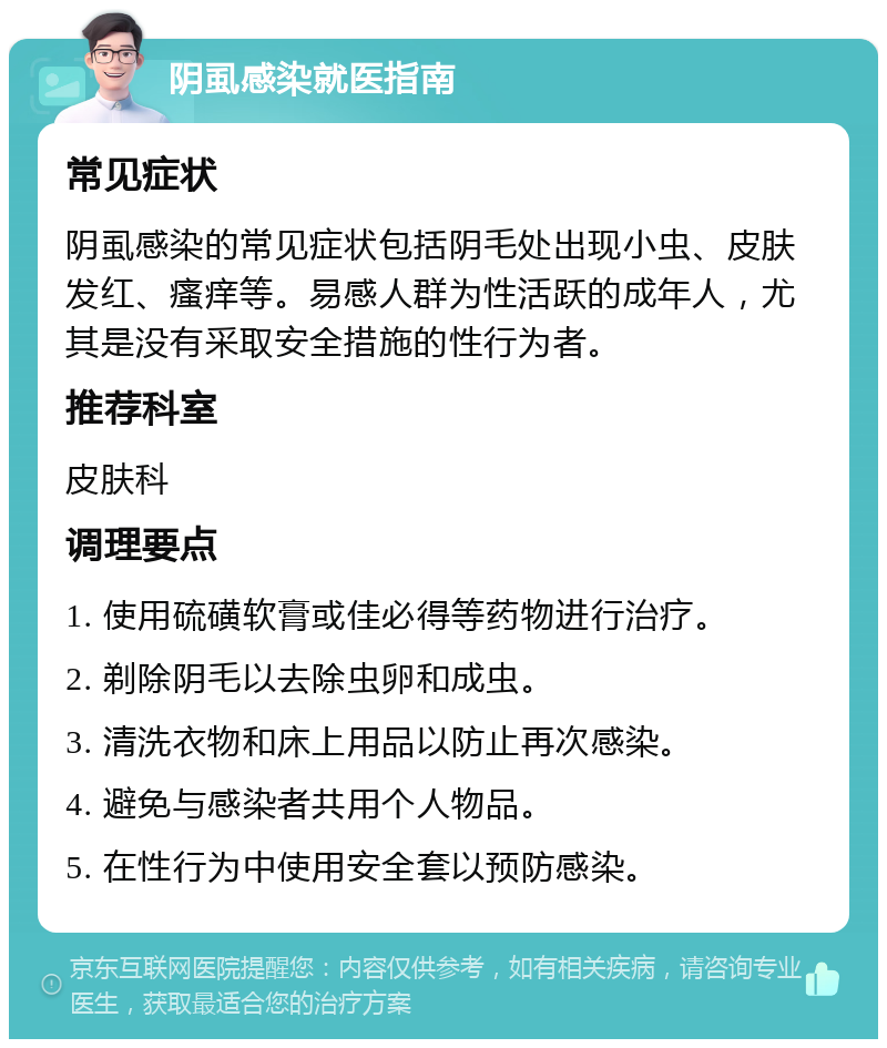 阴虱感染就医指南 常见症状 阴虱感染的常见症状包括阴毛处出现小虫、皮肤发红、瘙痒等。易感人群为性活跃的成年人，尤其是没有采取安全措施的性行为者。 推荐科室 皮肤科 调理要点 1. 使用硫磺软膏或佳必得等药物进行治疗。 2. 剃除阴毛以去除虫卵和成虫。 3. 清洗衣物和床上用品以防止再次感染。 4. 避免与感染者共用个人物品。 5. 在性行为中使用安全套以预防感染。