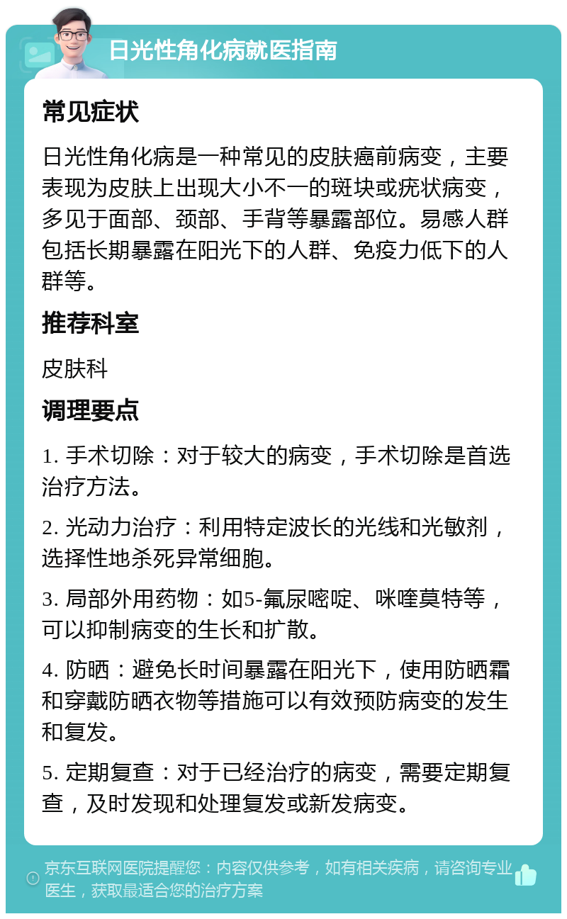 日光性角化病就医指南 常见症状 日光性角化病是一种常见的皮肤癌前病变，主要表现为皮肤上出现大小不一的斑块或疣状病变，多见于面部、颈部、手背等暴露部位。易感人群包括长期暴露在阳光下的人群、免疫力低下的人群等。 推荐科室 皮肤科 调理要点 1. 手术切除：对于较大的病变，手术切除是首选治疗方法。 2. 光动力治疗：利用特定波长的光线和光敏剂，选择性地杀死异常细胞。 3. 局部外用药物：如5-氟尿嘧啶、咪喹莫特等，可以抑制病变的生长和扩散。 4. 防晒：避免长时间暴露在阳光下，使用防晒霜和穿戴防晒衣物等措施可以有效预防病变的发生和复发。 5. 定期复查：对于已经治疗的病变，需要定期复查，及时发现和处理复发或新发病变。