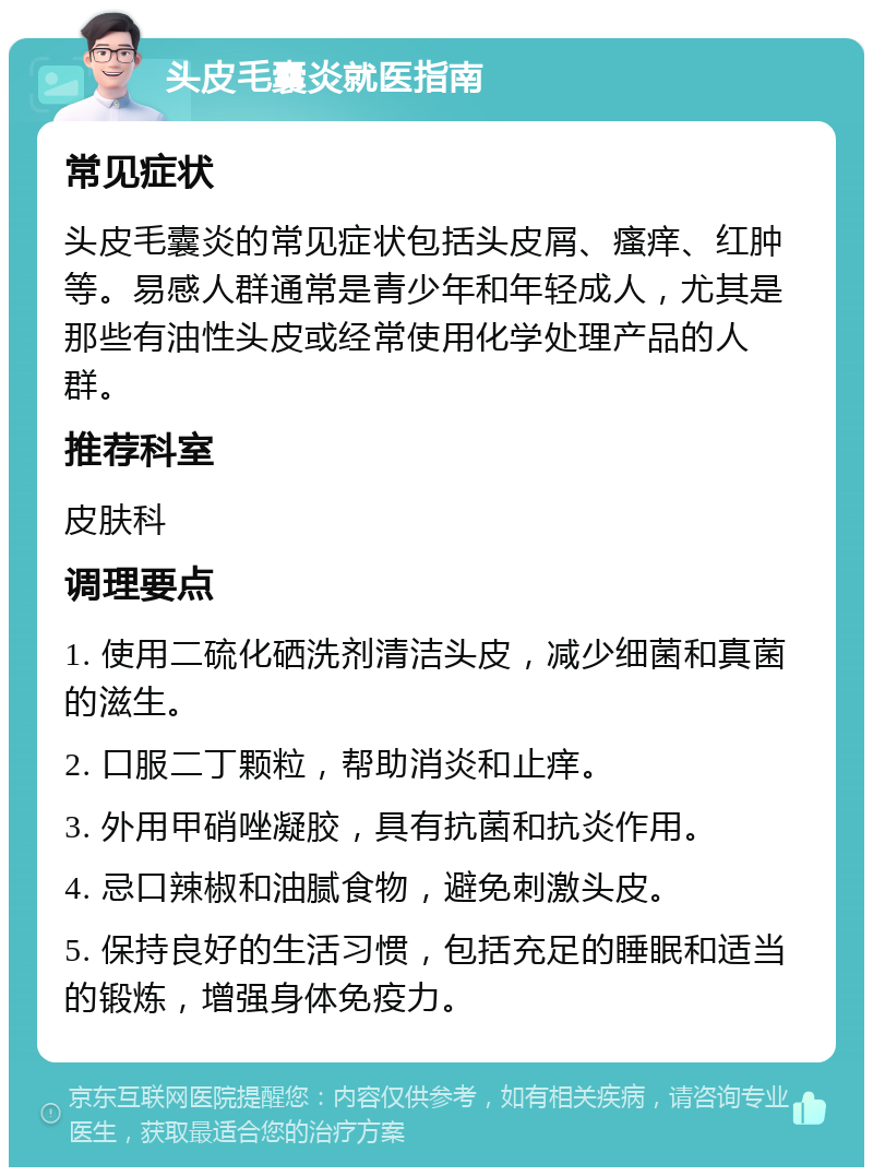 头皮毛囊炎就医指南 常见症状 头皮毛囊炎的常见症状包括头皮屑、瘙痒、红肿等。易感人群通常是青少年和年轻成人，尤其是那些有油性头皮或经常使用化学处理产品的人群。 推荐科室 皮肤科 调理要点 1. 使用二硫化硒洗剂清洁头皮，减少细菌和真菌的滋生。 2. 口服二丁颗粒，帮助消炎和止痒。 3. 外用甲硝唑凝胶，具有抗菌和抗炎作用。 4. 忌口辣椒和油腻食物，避免刺激头皮。 5. 保持良好的生活习惯，包括充足的睡眠和适当的锻炼，增强身体免疫力。